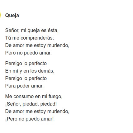 QUEJA, de Alfonsina Storni.

Señor, mi queja es ésta,
Tú me comprenderás;
De amor me estoy muriendo,
Pero no puedo amar.

Persigo lo perfecto
En mí y en los demás,
Persigo lo perfecto
Para poder amar.

Me consumo en mi fuego,
¡Señor, piedad, piedad!
De amor me estoy muriendo,
...