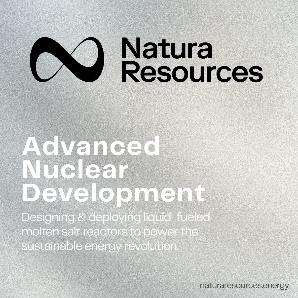 At Natura Resources, we're at the forefront of the nuclear energy renaissance. Our mission is to meet the world's growing demand for reliable energy, medical isotopes, and clean water by developing commercially deployable molten salt reactors (MSRs). 
naturaresources.energy