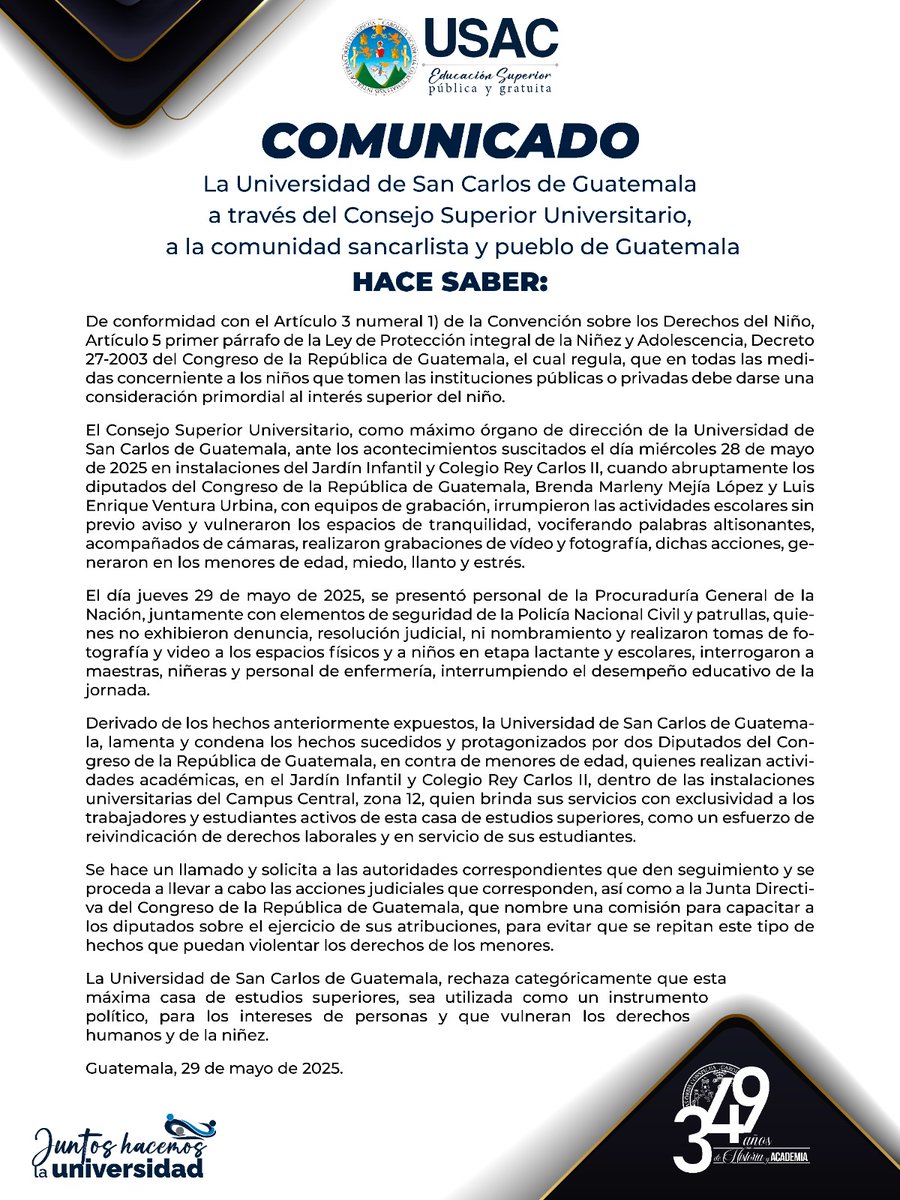 USAC_oficial's tweet photo. COMUNICADO
La Universidad de San Carlos de Guatemala
a través del Consejo Superior Universitario,
a la comunidad sancarlista y pueblo de Guatemala
HACE SABER:
De conformidad con el Artículo 3 numeral 1) de la Convención sobre los Derechos del Niño, Artículo 5 primer párrafo de la Ley de Protección integral de la Niñez y Adolescencia, Decreto 27-2003 del Congreso de la República de Guatemala, el cual regula, que en todas las medidas concerniente a los niños que tomen las instituciones públicas o privadas debe darse una consideración primordial al interés superior del niño.
El Consejo Superior Universitario, como máximo órgano de dirección de la Universidad de San Carlos de Guatemala, ante los acontecimientos suscitados el día miércoles 28 de mayo de 2025 en instalaciones del Jardín Infantil y Colegio Rey Carlos II, cuando abruptamente los diputados del Congreso de la República de Guatemala, Brenda Marleny Mejía López y Luis Enrique Ventura Urbina, con equipos de grabación, irrumpieron las actividades escolares sin previo aviso y vulneraron los espacios de tranquilidad, vociferando palabras altisonantes, acompañados de cámaras, realizaron grabaciones de vídeo y fotografía, dichas acciones, generaron en los menores de edad, miedo, llanto y estrés.
El día jueves 29 de mayo de 2025, se presentó personal de la Procuraduría General de la Nación, juntamente con elementos de seguridad de la Policía Nacional Civil y patrullas, quienes no exhibieron denuncia, resolución judicial, ni nombramiento y realizaron tomas de fotografía y video a los espacios físicos y a niños en etapa lactante y escolares, interrogaron a maestras, niñeras y personal de enfermería, interrumpiendo el desempeño educativo de la jornada.
Derivado de los hechos anteriormente expuestos, la Universidad de San Carlos de Guatemala, lamenta y condena los hechos sucedidos y protagonizados por dos Diputados del Congreso de la República de Guatemala, en contra de menores de edad, quienes realizan actividades académicas, en el Jardín Infantil y Colegio Rey Carlos II, dentro de las instalaciones universitarias del Campus Central, zona 12, quien brinda sus servicios con exclusividad a los trabajadores y estudiantes activos de esta casa de estudios superiores, como un esfuerzo de reivindicación de derechos laborales y en servicio de sus estudiantes.
Se hace un llamado y solicita a las autoridades correspondientes que den seguimiento y se proceda a llevar a cabo las acciones judiciales que corresponden, así como a la Junta Directiva del Congreso de la República de Guatemala, que nombre una comisión para capacitar a los diputados sobre el ejercicio de sus atribuciones, para evitar que se repitan este tipo de hechos que puedan violentar los derechos de los menores.
La Universidad de San Carlos de Guatemala, rechaza categóricamente que esta máxima casa de estudios superiores, sea utilizada como un instrumento político, para los intereses de personas y que vulneran los derechos humanos y de la niñez.
Guatemala, 29 de mayo de 2025.