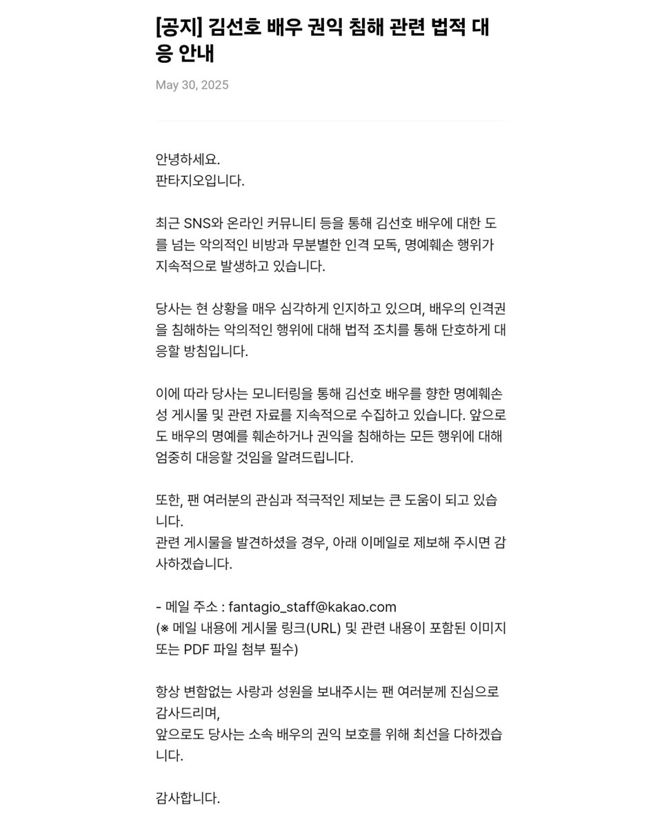 KimSeonHo_HQ's tweet photo. [250530] Fantagio announces strong legal action against malicious acts that infringe on actor #KimSeonho's rights. 

via Weverse Notice: https://t.co/8anLtLeIdj

"Notice on Legal Action Regarding Infringement of Actor Kim Seonho’s Rights

Hello,
This is Fantagio.

Recently, there has been a continuous spread of malicious slander, excessive personal attacks, and defamation against actor Kim Seonho through social media and online communities.

We are taking the current situation very seriously and intend to respond firmly through legal action against any malicious acts that infringe on the actor’s personal rights.

Accordingly, we are actively monitoring and collecting defamatory posts and related materials targeting Kim Seonho. Please be advised that we will continue to take strong action against any behavior that damages the actor’s reputation or infringes upon his rights.

We are also deeply grateful for the interest and active reports from fans, which have been a great help.
If you come across any such posts, please report them via the email address below:

Email: fantagio_staff@kakao.com
(Note: Please include the post link (URL) and attach related images or a PDF file containing the relevant content.)

We sincerely thank all fans for your unwavering love and support.
Fantagio will continue doing its utmost to protect the rights and interests of our artists.

Thank you."