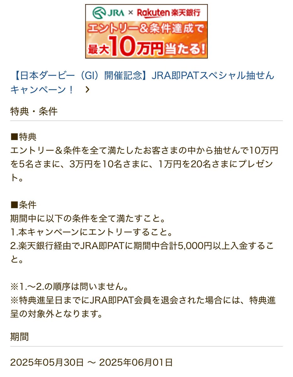 楽天銀行 JRA即PATスペシャル抽選CP 現金最大10万円プレゼント 10万円×5名 / 3万円×10名 / 1万円×20名 ①エントリー ②  楽天銀行経由でJRA即PATに期間中合計5,000円以上入金 期間 5/30〜6/1 付与 6月下旬 ※第一生命支店も対象（双方やれば両方抽選対象）  入金だけ😎やります！