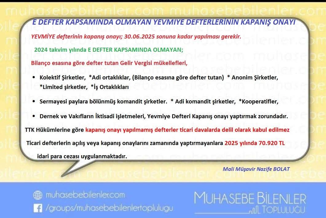 #edefterkapsamındaolmayanyevmiyekapanışonayı
#mbt_nazife

E DEFTER KAPSAMINDA OLMAYAN YEVMIYE DEFTERLERİNİN KAPANIŞ ONAYI HK.
YEVMİYE defterinin kapanış onayı; 30.06.2025 sonuna kadar yapılması gerekir.
2024 takvim yılında E DEFTER KAPSAMINDA OLMAYAN;
Bilanço esasına göre defter