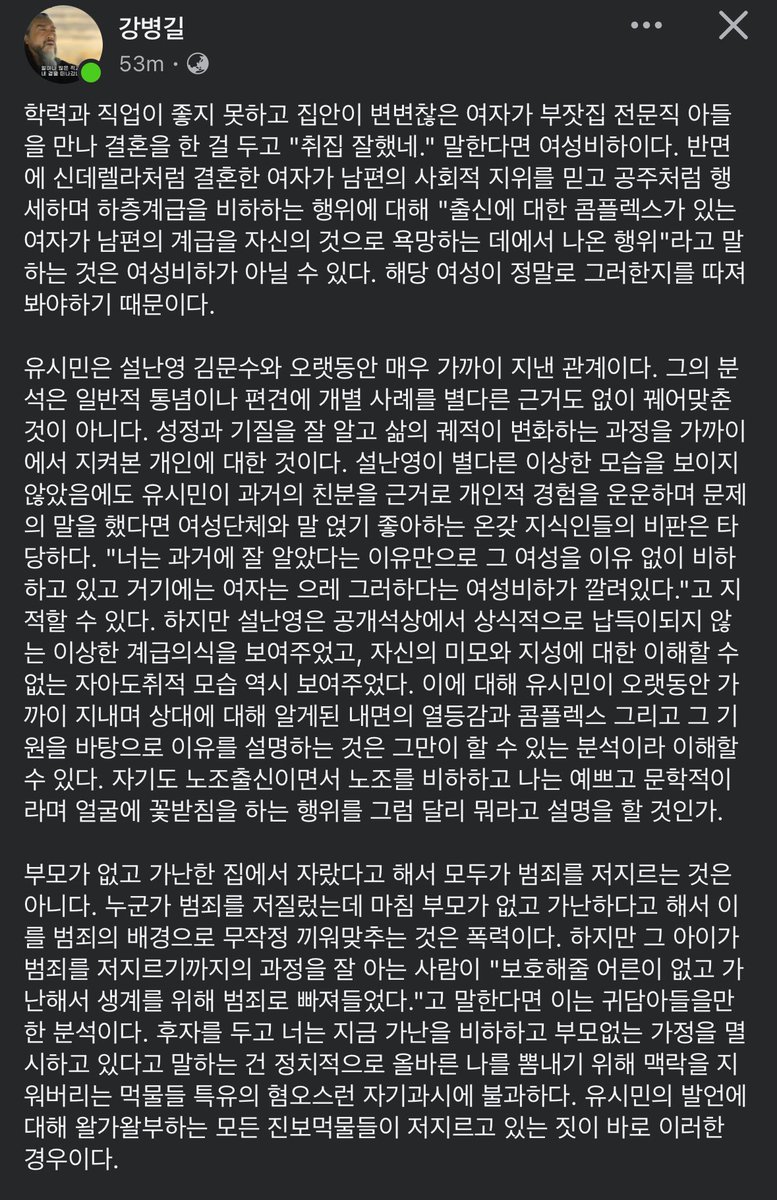 giregichaser's tweet photo. 너무 공감되는 글이라 📍기추자정리

•‘취집’ 발언과 여성비하

여성이 계급 상승을 위해 결혼했다는 이유로 “취집 잘했네”라고 말하는 건 여성비하일 수 있음
그러나 신데렐라처럼 결혼한 여성이 남편의 지위를 자신의 것으로 삼고 타인을 비하할 때, 그 심리를 분석하는 건 비하가 아니라 분석임

•유시민 발언의 맥락

유시민은 설난영과 오랜 지인 관계였고, 그녀의 성향과 기질을 가까이서 지켜본 입장임
따라서 그가 설난영의 발언과 태도에 나타난 계급 콤플렉스와 자기애를 지적한 것은 무근거한 비난이 아니라, 개인적 경험과 관찰에 기반한 분석임

•이중잣대 비판

과거 김문수가 배현진을 성적으로 희화화했을 때 여성단체는 침묵했으나
유시민의 발언에는 성명까지 내며 비판함
이는 여성단체가 ‘정치적 올바름’을 진영논리에 따라 선택적으로 적용하고 있음을 보여줌

•진보 지식인에 대한 불신

유시민 비판은 분석을 비하로 몰아가는 정치적 올바름 과잉 사례임
마치 흑인의 높은 범죄율을 설명하기 위해 구조적 요인을 언급하면 오히려 “가난과 무학을 비하했다”고 몰아가는 식임
이는 ‘정의’를 가장한 맥락 삭제와 자기과시적 혐오임

•예고편 경고

민주당 정권이 들어서면, 지금은 침묵하던 진보 지식인·언론·단체들이 되도 않는 꼬투리를 잡아 다시 “정의로운 척” 행세할 것
유시민 논란에 대한 과잉반응은 그 징조임

🔥정리하면
- 유시민의 평가는 가까이서 오래 지켜본 개인에 대한 정당한 분석이라고 생각
- 이를 단순한 여성비하로 몰아가는 건 맥락을 무시한 억지라고 봄
- 여성단체와 진보 지식인들의 이중잣대와 정치적 기회주의가 문제의 본질임
- 그들이 다시 활개 칠 시대가 오고 있음