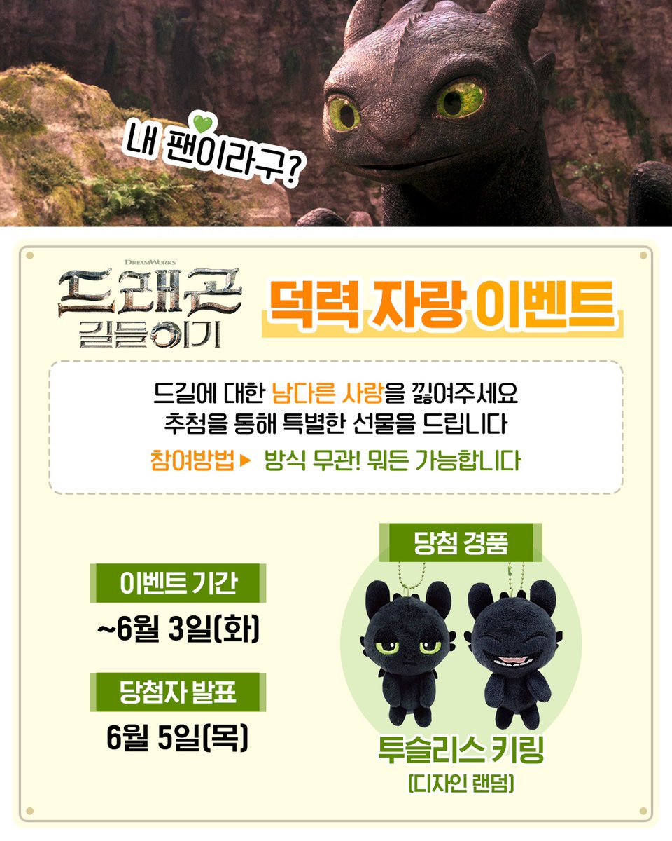 개봉까지 D-7!
#드래곤길들이기 개봉만을 기다리고 있는
사람들 모여라!

드래곤 길들이기를 향한 남다른 사랑을 낋여주세요💚
짤?👌 굿즈 인증?👌 애정 만땅 기대글?👌

어떤 방식도 가능합니다
여러분의 덕력을 마음껏 자랑해 주세요!
추첨을 통해 특별한 선물을 드립니다.