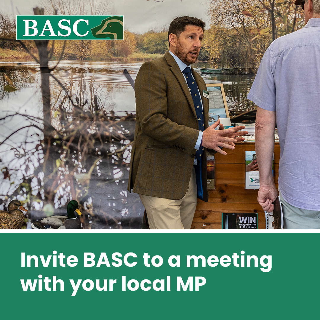 Book a meeting with your local MP and BASC will be there to support you.
 
BASC wants to work with you to educate MPs on the often overlooked environmental, social and economic benefits that shooting brings to the UK.
 
Call or email your regional BASC office for more information