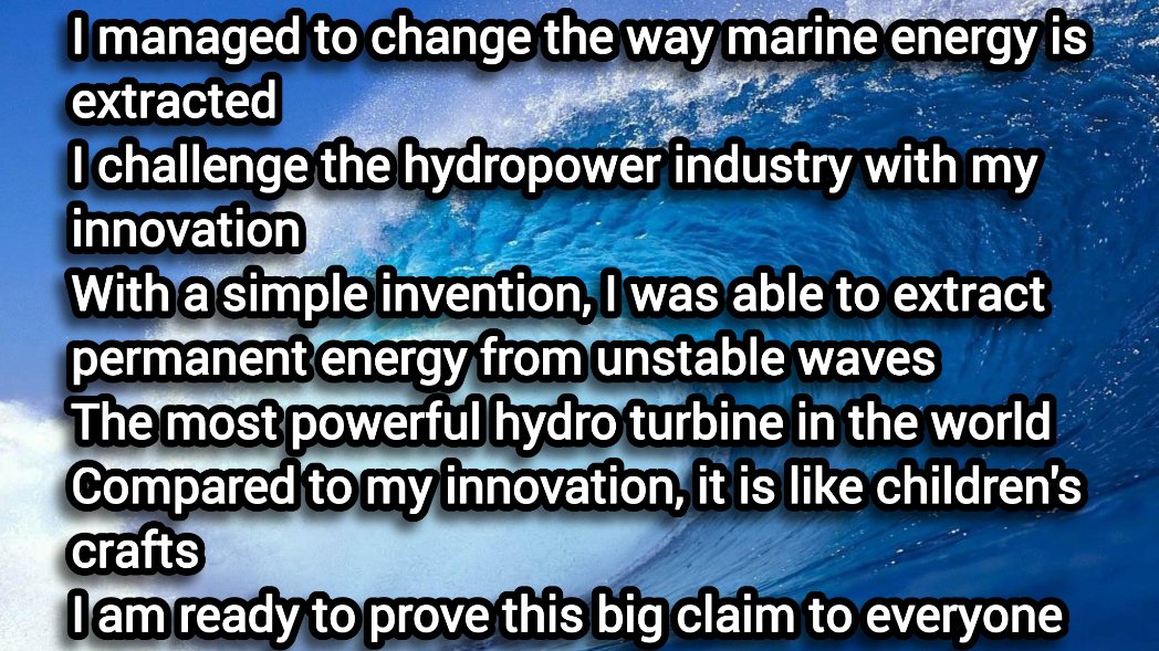 I managed to change the way marine energy is extracted
I challenge the hydropower industry with my innovation 
With a simple invention, I was able to extract permanent energy from unstable waves  
I am ready to prove this big claim to everyone