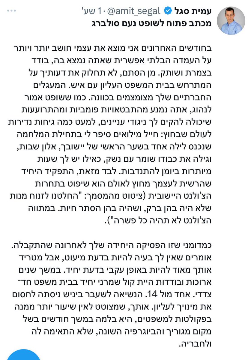 dverthaim's tweet photo. מכתב פתוח לשופט נעם סולברג. 

קראתי את מכתבו של עמית סגל ואני מוצא את עצמי חושב יותר ויותר על המבוכה שאתה בטח חש, לנוכח הניסיון הפאתטי להשפיע על פסיקתך, עטוף בדבש וגלגולי עיניים, כדרכו של האיש. 

את הטקסט של סגל צריך לקרוא כטקסט ספרותי. שירה פוליטית, שלא חוסכת אף קלישאה. מתחילה בחנופה, על גבול הקריקטורה, לאידיאלים שבציונות הדתית אוהבים: השופט הגיבור מתפנה מסדר יומו העמוס רק לצורך שמירה עם נשק על ההתנחלות וכמובן שיפוט בתחרות צ׳ולנט, כי צריך קצת יידישקייט לפני שבת. בהמשך כבר נשלפים חיצי הרעל הקטנים: שקרים ועקיצות ליריבים האנטי גיבורים, שמייצגים תכונות הפוכות לגיבור: ״ניגודי עניינים״ ו-״אי שמירה על כללי המשחק (חחחח)״. כמיטב ההשלכה המוכרת באמצעות גניבת השפה (והתודעה).

הבט כבוד שופט. איני מומחה למשפט ואיני מכיר את פסקי הדין הרבים שכתבת, למעט קומץ רנדומלי. גם עמית סגל לא מומחה למשפט וגם לא חבריו בערוץ 7 ודומיו. אולי אם היה בקיא, היה מתייחס לשנותיך הארוכות בייעוץ המשפטי לממשלה והיה מכיר את גישתך בקשר למעמד היועץ וסמכויותיו. 

פשוט מה שקרה, כבודו, זה שהדיפ-סטייט הדתי, קבוצה קטנה יחסית מבחינה דמוגרפית, הצליחה להשתלט על זירות ההשפעה האחרות ובראשן הממשלה. באמצעות ברית עם החרדים מחד והליכודניקים מאידך, אנחנו חיים היום במדינת כל מתנחליה. הדתיים מוכנים לחרוק שן כדי לשמור על ההגמוניה הזאת. להסכים לשוד הקופה הציבורית ע״י החרדים ולהמשך השתמטות וכן להמשך כהונת הממשלה הכושלת בראשותו של חדל אישים. 

אולי כבודו, יצא לך לשמוע את נאומו של נתניהו השבוע בישיבת מרכז הרב? האחרון נאם שם תחת חיוך מדושן עונג ואפילו השווה את משפטו למשפט ארלוזורוב. הקהל הגיב בתשואות. אלו אינם ביביסטים כבודו, אלא האליטה של הציבור הדתי. רבנים ותלמידי חכמים. מה לנהנתן המושחת הזה ולערכים שמקדש הציבור הדתי?

התשובה אדוני, נמצאת במכתב ששלח אליך סגל. נתניהו הוא חמורו של משיח ולכן הדתיים יתמכו בו. כך ציפייתו של סגל ממך: היה שופט בתוארך אך מתנחל במהלכיך. ממש כמו סגל עצמו, שהגיע לתקשורת בעקבות קריאתו המפורסמת של אורי אורבך לצעירים הדתיים ״הטובים לתקשורת״. לא לסקר אלא להשפיע. יש מטרת על וכל היתר: עיתונאות, פוליטיקה, משפט: הכל קשקושים טקטיים. הם ניסו לפעול כך, דרך ״החברים בבתי הכנסת״, גם עם אלשייך ומנדלבליט, לא פחות דתיים ממך.

אני מתגעגע לימים הלא רחוקים שבהם שופט - גם שופט עליון - היה דמות די אפורה וידיעות בענייני משפט נדחקו לשולי המהדורות ולא ענייננו אף אחד. זהו אינו המצב היום ושופטי ישראל באשר הם פועלים תחת מכבש לחצים פוליטי. יחד עם זאת כבודו, אני מבקש להזכיר לסגל שבשבתך בבית המשפט העליון אינך דתי ואינך מתנחל. הנך שופט המחויב לציווי ״אל תגור מפני איש״