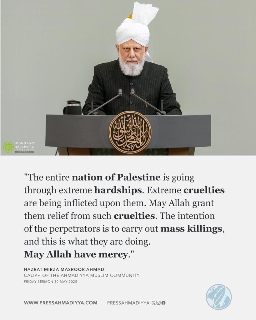 During his Friday Sermon today, His Holiness Hazrat Mirza Masroor Ahmad once again prayed for the plight of the Palestinians. 

He said: "The entire nation of Palestine is going through extreme hardships. Extreme cruelties are being inflicted upon them. May Allah grant them