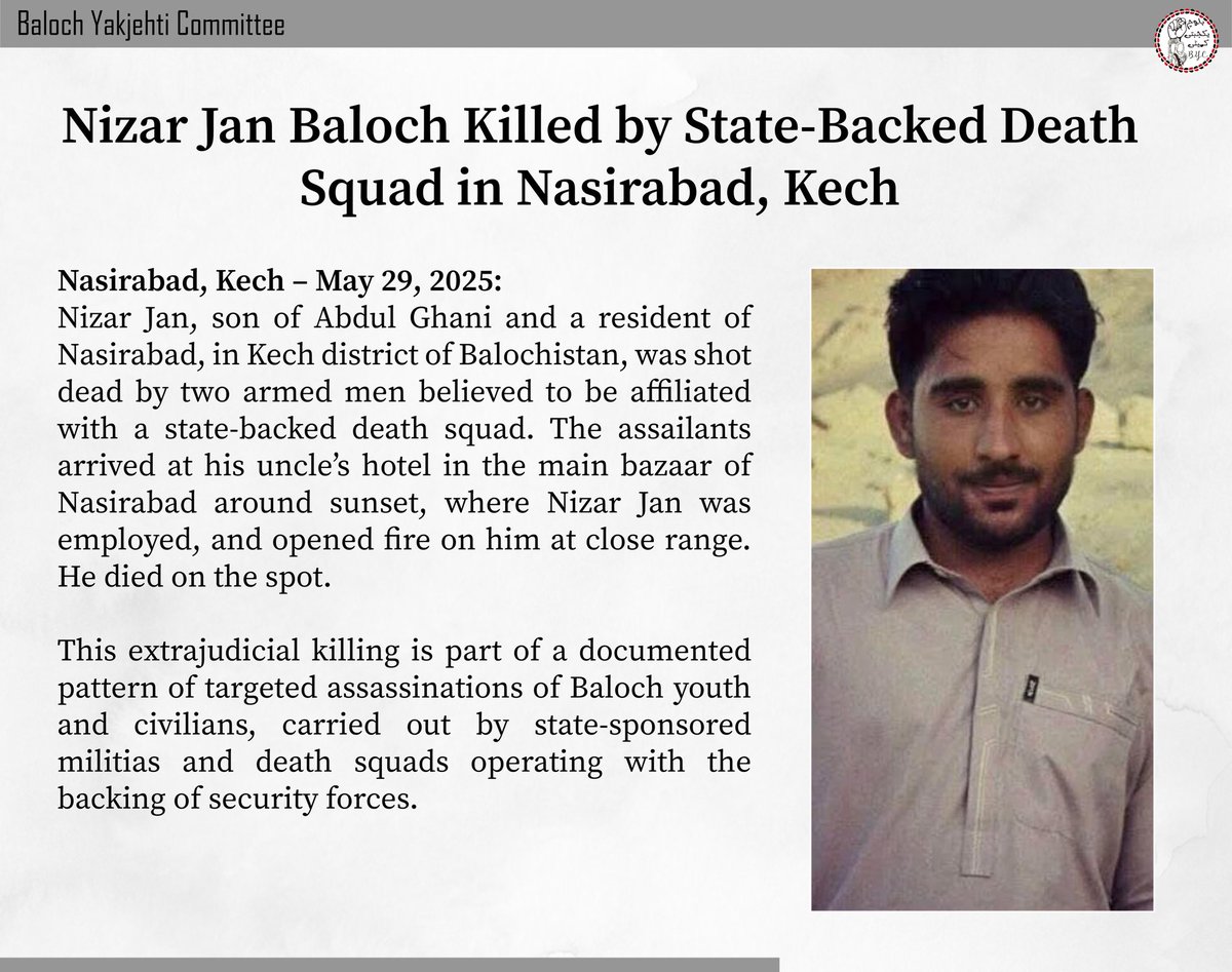 𝐍𝐢𝐳𝐚𝐫 𝐉𝐚𝐧 𝐁𝐚𝐥𝐨𝐜𝐡 𝐊𝐢𝐥𝐥𝐞𝐝 𝐛𝐲 𝐒𝐭𝐚𝐭𝐞-𝐁𝐚𝐜𝐤𝐞𝐝 𝐃𝐞𝐚𝐭𝐡 𝐒𝐪𝐮𝐚𝐝 𝐢𝐧 𝐍𝐚𝐬𝐢𝐫𝐚𝐛𝐚𝐝, 𝐊𝐞𝐜𝐡

𝙉𝙖𝙨𝙞𝙧𝙖𝙗𝙖𝙙, 𝙆𝙚𝙘𝙝 – 𝙈𝙖𝙮 29, 2025:

Nizar Jan, son of Abdul Ghani and a resident of Nasirabad, in Kech district of Balochistan, was shot