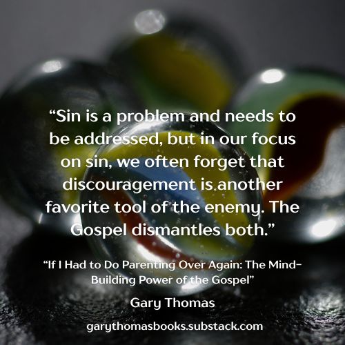 "Sin is a problem and needs to be addressed, but in our focus on sin, we often forget that discouragement is another favorite tool of the enemy. The Gospel dismantles both."  Gary Thomas from  "If I Had to Do Parenting Again: The Mind-Building Power of the Gospel." Continue