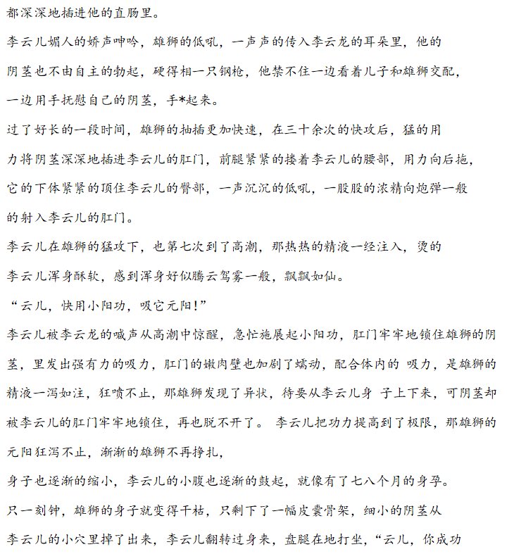 《父子修仙录4》
雄狮的抽插更加快速，在三十余次的快攻后，猛的用力将阴茎深深地插进李云儿的肛门，前腿紧紧的搂着李云儿的腰部，用力向后拖，它的下体紧紧的顶住李云儿的臀部，一声沉沉的低吼，一股股的浓精像炮弹一般 的射入李云儿的肛门。肛门牢牢地锁住雄狮的阴茎，肛门的嫩肉壁也加剧了蠕动...