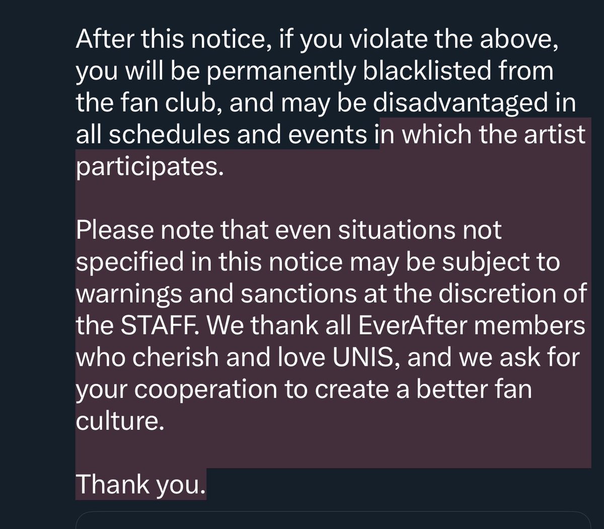 softlyforelisia's tweet photo. Hello. This is F&F Entertainment.

We would like to thank all EverAfter members who support UNIS, and we are providing guidance on offline fan etiquette.

For the safety of both UNIS and EverAfter, please check the following items and cooperate actively.

1. Prohibition of visiting private spaces and unofficial schedules

• Loitering in personal spaces (company building, residence, practice room, hotel, shop, school, etc.) where the artist's privacy should be protected.

• Visiting unofficial schedules excluding official schedules announced through Weverse or Twitter.

2. Prohibition of taking photos/videos and recording outside of permitted areas

• Prohibition of taking photos/videos and recording, live streaming, etc., in places where filming is not allowed, including public broadcasts with fan club seats.

• If caught, all recorded materials will be deleted, and you may be asked to leave. We are not responsible for any damage or loss of equipment that may occur during confiscation and removal of equipment.

3. Prohibition of approaching and following the artist's vehicle

• Filming the inside of the artist's vehicle while it is stopped, or throwing letters or gifts into the vehicle.

• Following the artist's vehicle closely using a taxi, personal car, etc.

• Following and talking to the artist while they are moving.

• This may cause serious safety problems for all drivers and pedestrians, including the artist and fans. Please refrain from disorderly conduct for everyone's safety.

4. Prohibition of contacting the artist's family, relatives, and acquaintances

• Attempting to contact the artist's family, relatives, and acquaintances personally or delivering gifts and letters.

• Attempting direct/indirect contact through SNS, personal contact information, etc.

5. Airport Etiquette

• Airports are public places used by many people, so please refrain from actions that may cause inconvenience to other users.

• Using information obtained through improper methods regarding the artist's domestic and international entry/exit to use the same flight, book nearby seats, change member seats, etc., which may lead to misunderstandings.

• Aggressively following the artist's movement, attempting to talk or make contact.

• Taking photos and videos inside the airport (airport security checkpoint, ticket counter, lounge, inside the airplane, duty-free shop, gate, security area, baggage claim area, etc.), including in-flight photos and videos, where filming is not permitted.

• If the safety of the artist, STAFF, and general airport users is deemed to be threatened, the on-site STAFF may directly intervene.

• Please maintain a safe distance from the artist while moving within the airport.

• If the above is discovered, fan club activities will be permanently blacklisted without warning, and legal action will be taken.  We ask for your active cooperation.

6. Prohibition of disrespectful behavior towards the artist

• Any act of disrespectful verbal or physical threats towards the artist during all fan participation schedules, including public broadcasts and fan signing events.

• Shouting at the artist or making unreasonable demands that threaten the artist.

7. Other inappropriate acts

• Prohibition of illegal transfer and use for fan activities (transferring ID cards, using or forging other documents, transferring fan club seats, etc.).

• Obstructing the work of the artist's STAFF, domestic/international security team, etc., or refusing to cooperate with requests.

• Acts that threaten the artist physically or mentally.

• Noise and personal comments that may cause harm to others during schedule execution.

• Letters and gifts cannot be delivered directly to the artist and can be delivered through on-site STAFF during official fan participation schedules.

#UNIS