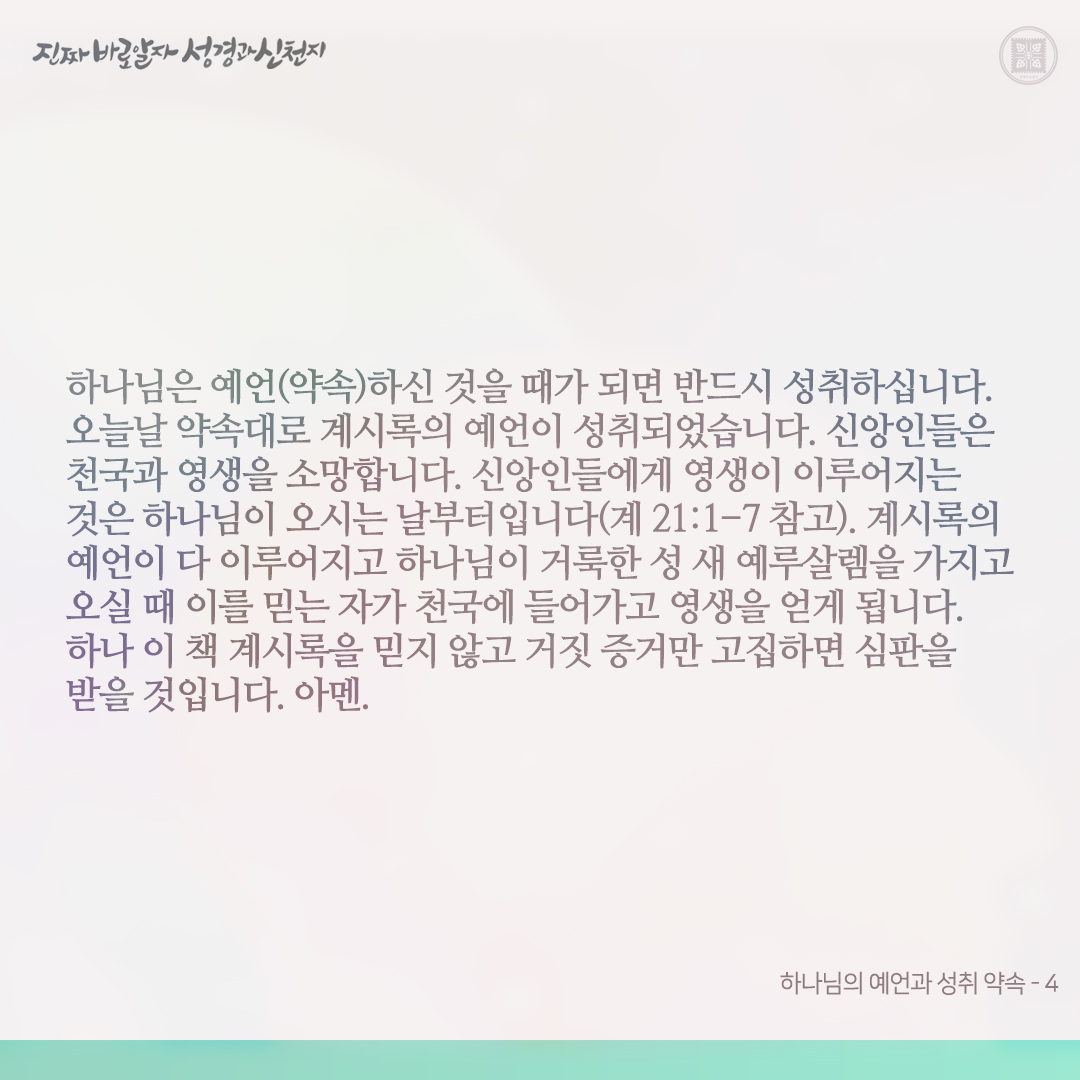 하나님의 예언과 성취 약속

하나님은 장래 일을 예언하시고, 또 예언하신 그것을 반드시 성취하신다고 약속하셨습니다(사 14:24, 마 5:18).

오늘날 신약 계시록의 예언은 이를 약속하신 하나님과 예수님이 이루시고 있습니다. 계시록 전장 사건을 본 약속의 목자는 그 보고 들은 것을 전하는 것일