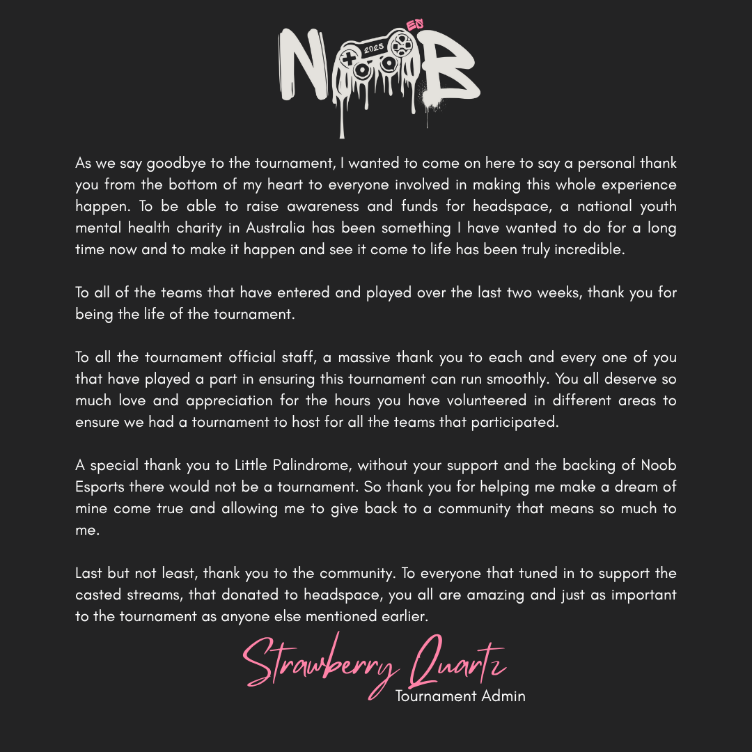 noob_esports's tweet photo. Letter of appreciation from the Noob Esports Charity Tournament Admin

As we say goodbye to the tournament, I wanted to come on here to say a personal thank you from the bottom of my heart to everyone involved in making this whole experience happen. To be able to raise awareness and funds for headspace, a national youth mental health charity in Australia has been something I have wanted to do for a long time now and to make it happen and see it come to life has been truly incredible.

To all of the teams that have entered and played over the last two weeks, thank you for being the life of the tournament.

To all the tournament official staff, a massive thank you to each and every one of you that have played a part in ensuring this tournament can run smoothly. You all deserve so much love and appreciation for the hours you have volunteered in different areas to ensure we had a tournament to host for all the teams that participated.

A special thank you to Little Palindrome, without your support and the backing of Noob Esports there would not be a tournament. So thank you for helping me make a dream of mine come true and allowing me to give back to a community that means so much to me.

Last but not least, thank you to the community. To everyone that tuned in to support the casted streams, that donated to headspace, you all are amazing and just as important to the tournament as anyone else mentioned earlier.

- Strawberry Quartz, Tournament Admin