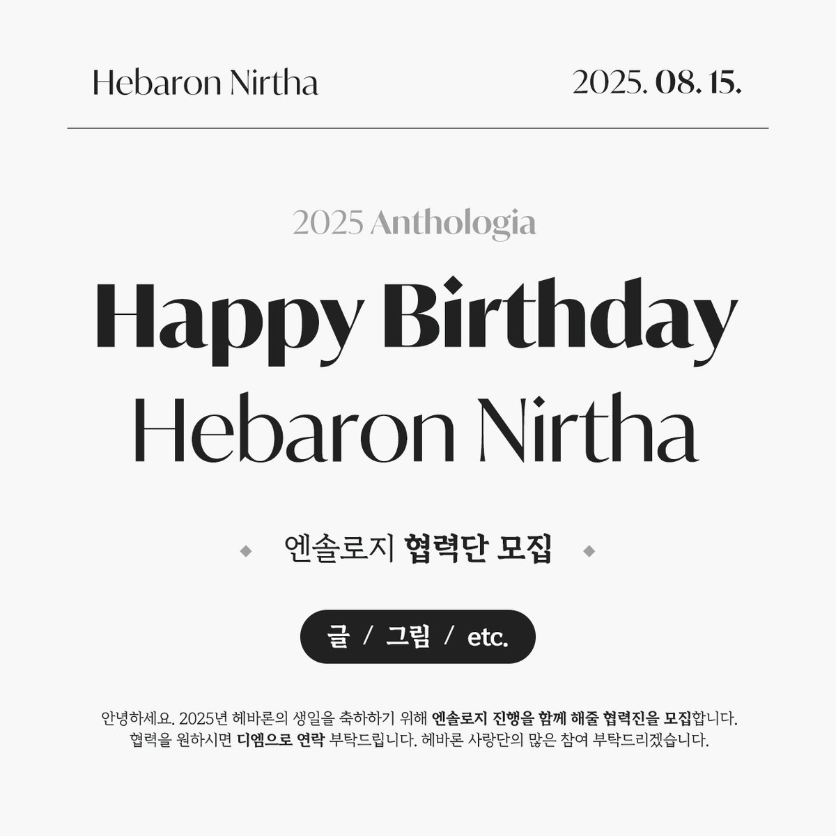 안녕하세요!
2025 헤바론 니르타 생일기념 엔솔로지 편집을 맡게된 팥붕어빵입니다.

2025 엔솔로지 진행을 위해 [ 글 / 그림 / 기타 ] 부분으로 협력해주실 헤바론 사랑단을 모집합니다.

협력작품을 원하시는 분은 디엠으로 연락주시면 감사하겠습니다.
많은 관심과 참여 부탁드립니다. 감사합니다.