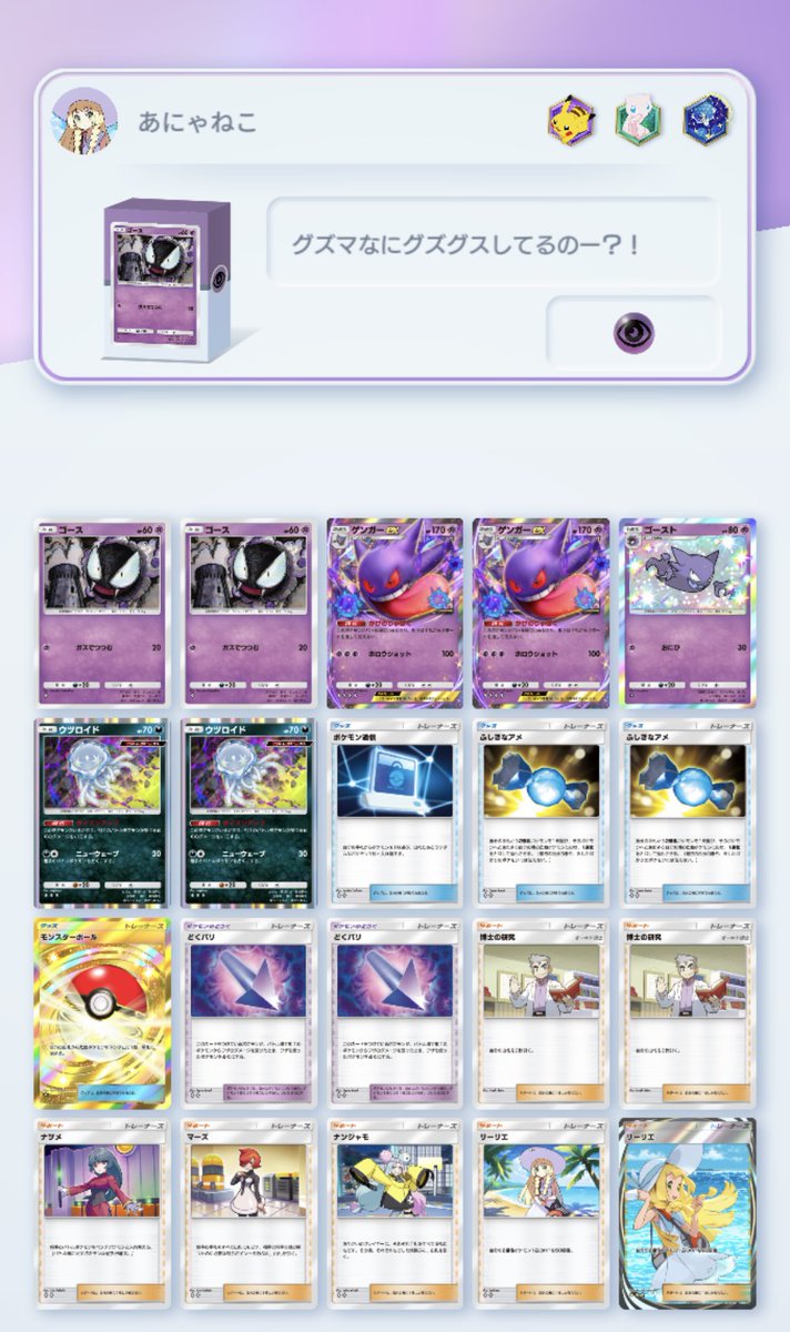 やっほー！！^ ̳>𖥦< ̳^
あにゃねこポケポケデッキ紹介の時間だよん

どくを手に入れたゲンガーちゃんデッキ！！
かげのじゅばくでグズマ使えなくして
どくバリと
ウツロイドの特性ポイズンアップ重複できたら相手はもうお手上げ
こっちはリーリエで回復しちゃお
新環境ランクマッチで連勝間違いなし