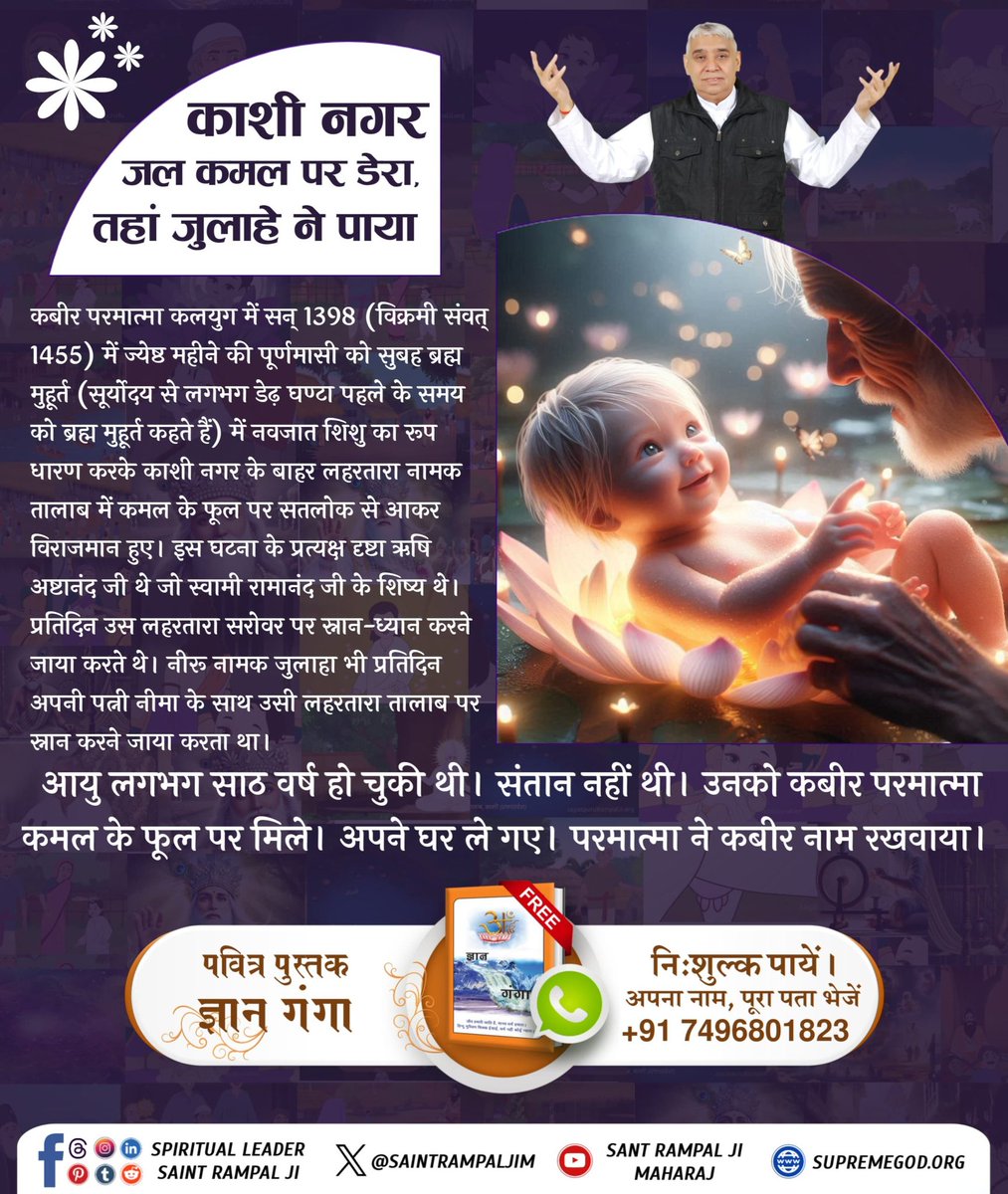 #परमात्मा_न_जन्मताहै_न_मरताहै
काशी नगर जल कमल पर डेरा, तहां जुलाहे ने पायानीरू नामक जुलाहा भी प्रतिदिन अपनी पत्नी नीमा के साथ उसी लहरतारा तालाब पर स्नान करने जाया करता था।उन्हें कोई संतान नहीं थी उनको कबीर परमात्मा कमल के फूल पर मिले। अपने घर ले गए।
10Days Left Kabir Prakat Diwas