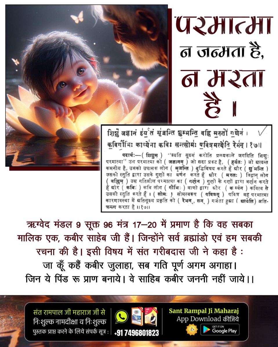 #परमात्मा_न_जन्मताहै_न_मरताहै
ऋग्वेद मंडल 9 सूक्त 96 मंत्र 17-20 में प्रमाण है कि वह सबका मालिक एक, कबीर साहेब जी हैं। जिन्होंने सर्व ब्रह्मांडो एवं हम सबकी रचना की है। 
जा कूँ कहैं कबीर जुलाहा, सब गति पूर्ण अगम अगाहा। जिन ये पिंड रू प्राण बनाये। वे साहिब कबीर जननी नहीं जाये ।।