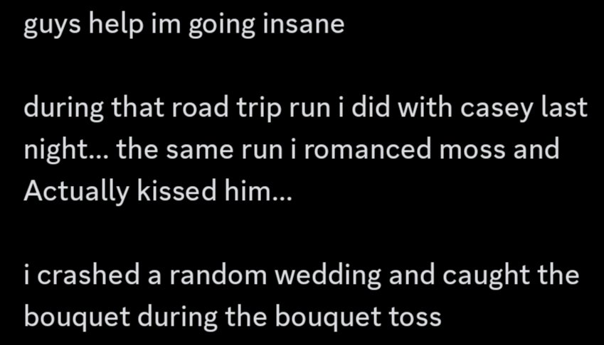 help me was this moss' doing 😭 /silly

i LITERALLY caught a bouquet during a wedding and kissed moss mann in the same run DOES THIS MEAN ANYTHING
I HAVEN'T MARRIED BARNABY YET WHAT IS MOSS TRYING TO TELL ME (also thank you casey for showing me his route 🩵)