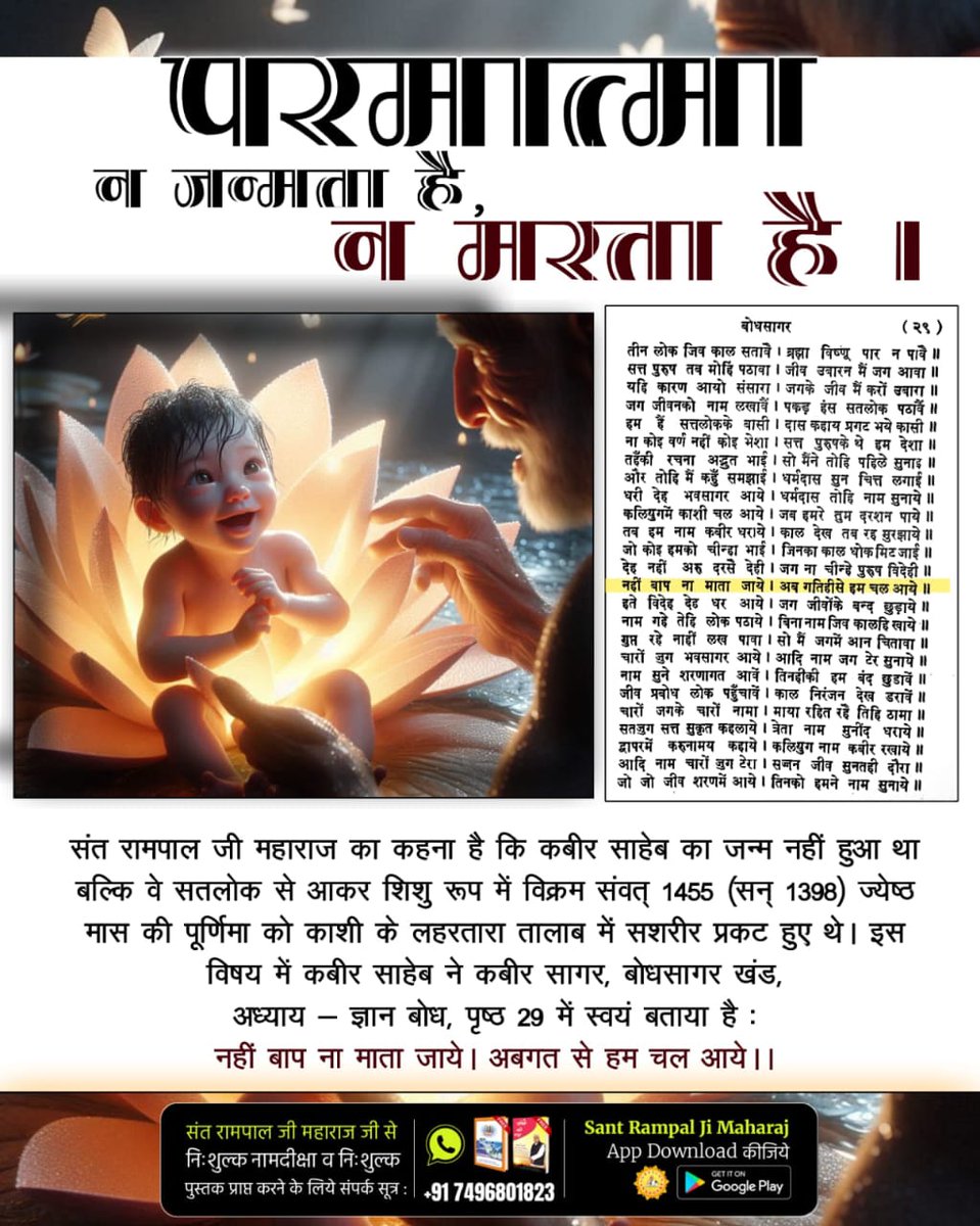 #परमात्मा_न_जन्मताहै_न_मरताहै
ऋग्वेद मंडल 9 सूक्त 96 मंत्र 17-20 में प्रमाण है कि सबका मालिक कबीर साहेब जी हैं।
संत गरीबदास जी ने कहा है :

जा कूँ कहैं कबीर जुलाहा, सब गति पूर्ण अगम अगाहा। जिन ये पिंड रू प्राण बनाये। वे साहिब कबीर जननी नहीं जाये ।।
10Days Left Kabir Prakat Diwas