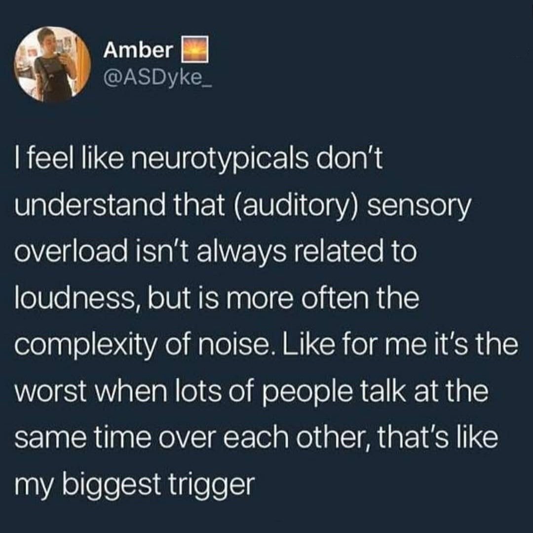 I wish more people knew that sensory overload when it comes to auditory inputs is not just about loudness. It's also about the type, pattern, unpredictability, and repetition of sounds.