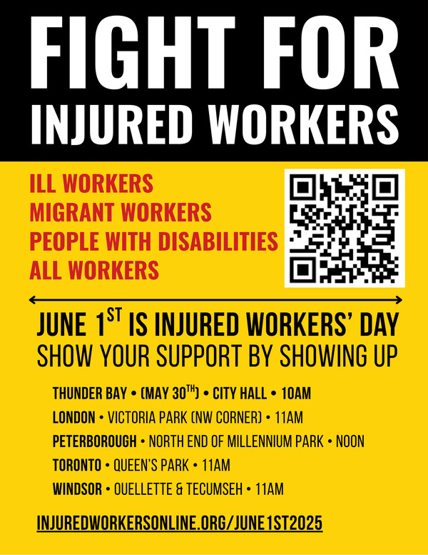 Join injured workers around the Province today, friends, on Injured Workers Day! Rallies:
London • Victoria Park (NW corner) • 11am
Peterborough • North end of Millennium Park • Noon
Toronto • Queen’s Park • 11am
Windsor • Ouellette &amp; Tecumseh • 11am