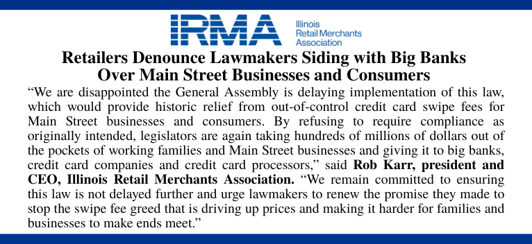The Illinois Retail Merchants Association (IRMA) released the following statement after the Illinois General Assembly voted to delay implementation of the Interchange Fee Prohibition Act, which would limit swipe fees from being charged on the tax and tip portion of transactions: