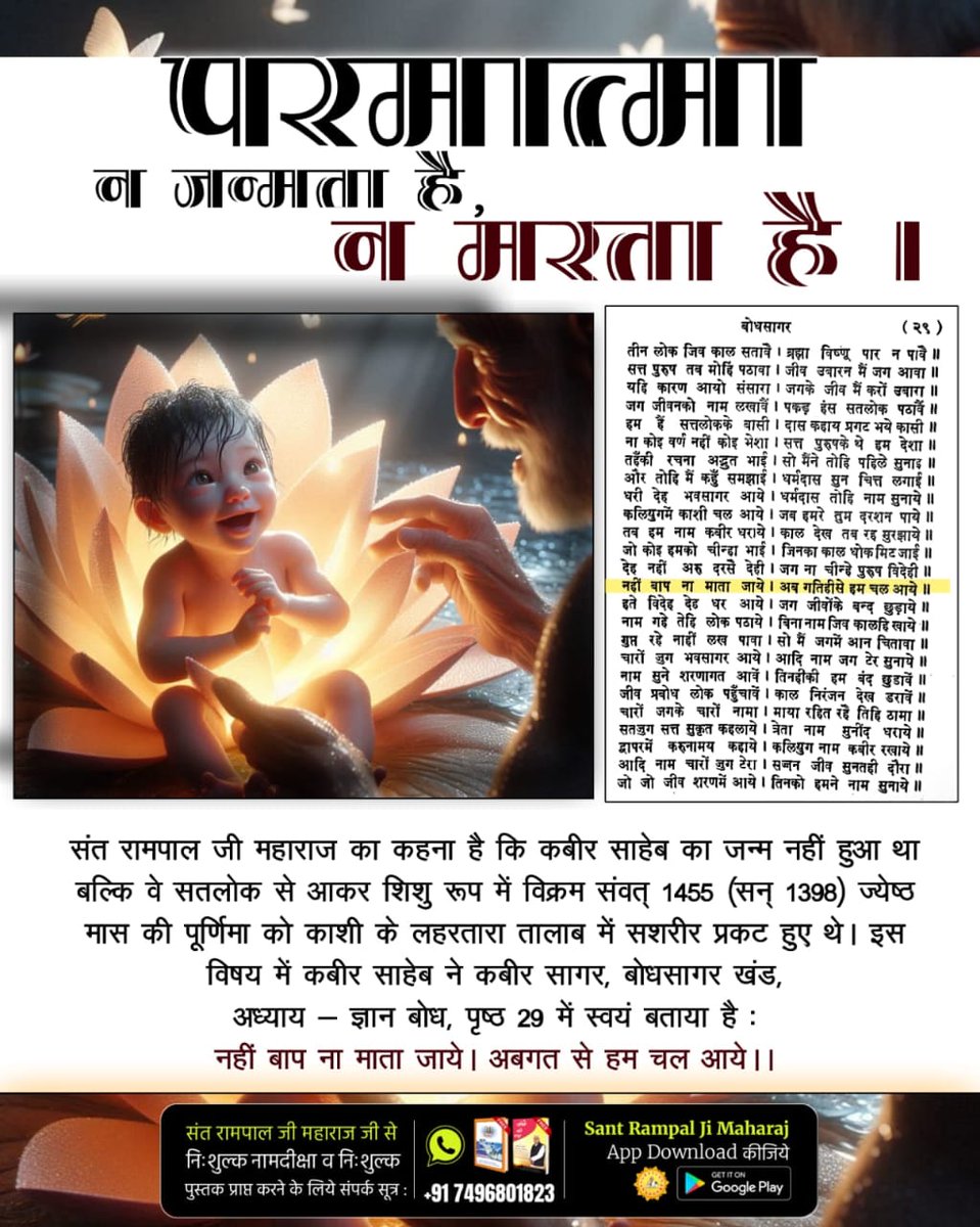 #परमात्मा_न_जन्मताहै_न_मरताहै
जिंदा महात्मा के रूप में धर्मदास जी को कबीर परमात्मा मिले थे।उन्हें कबीर साहेब ने अपने प्रकाट्य के विषय में बताते हुए कहा था:
गरीब, ना मैं जन्मूं ना मरूं, नहीं आऊँ नहीं जाहीं।
शब्द विहंगम सुन्न में, ना मेरे धूप न छाहीं।
10Days Left Kabir Prakat Diwas