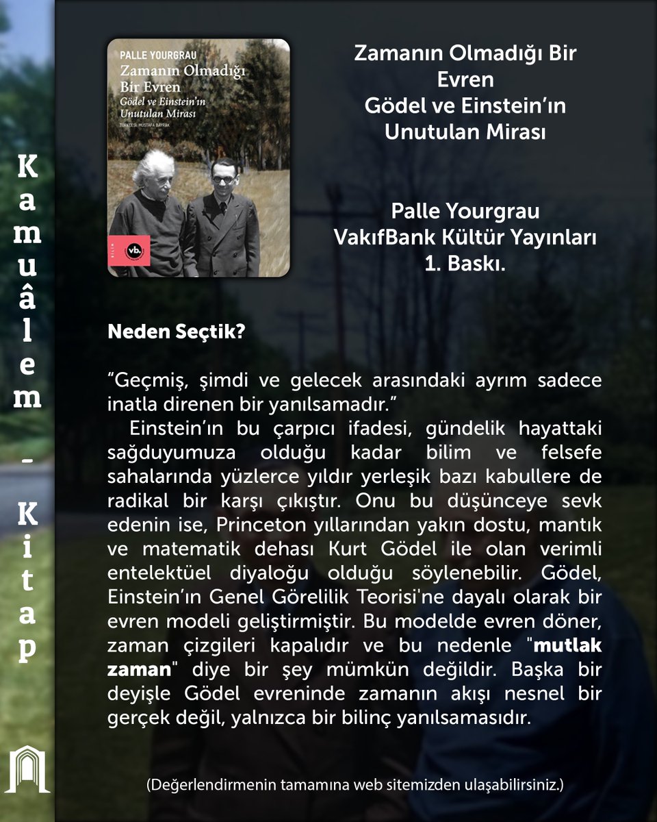 Kamuâlem | Kitap 

Zamanın Olmadığı Bir Evren – Gödel ve Einstein’ın Unutulan Mirası

(A World Without Time: The Forgotten Legacy of Godel and Einstein)

Palle Yourgrau, Vakıfbank Kültür Yayınları, 1. Baskı.

Neden Seçtik?

“Geçmiş, şimdi ve gelecek arasındaki ayrım sadece inatla
