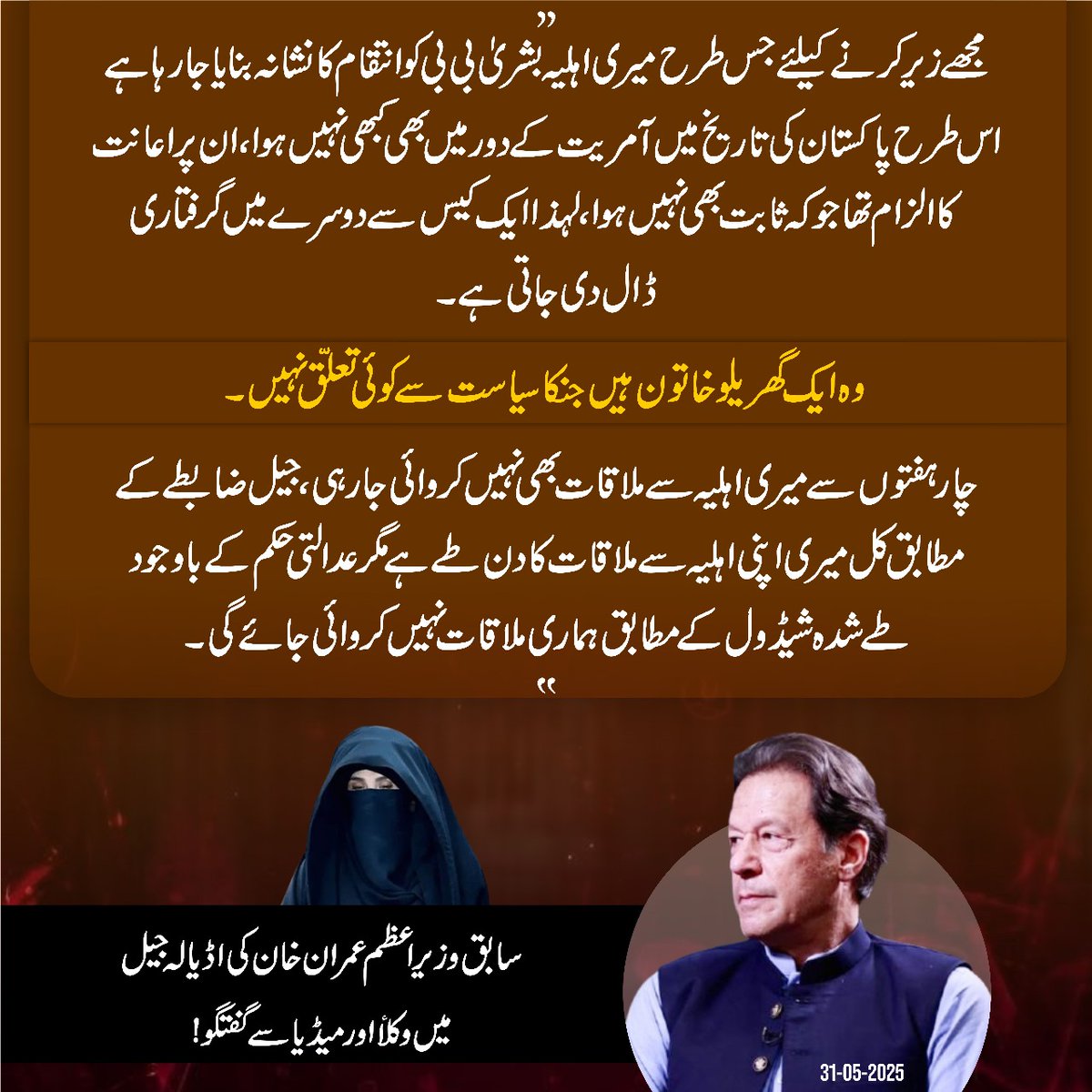 "مجھے زیر کرنے کیلئے جس طرح میری اہلیہ بشریٰ بی بی کو انتقام کا نشانہ بنایا جارہا ہے اس طرح پاکستان کی تاریخ میں آمریت کے دور میں بھی کبھی نہیں ہوا۔ ان پر اعانت کا الزام تھا جو کہ ثابت بھی نہیں ہوا۔ لہذا ایک کیس سے دوسرے میں گرفتاری ڈال دی جاتی ہے۔ وہ ایک گھریلو خاتون ہیں جنکا
