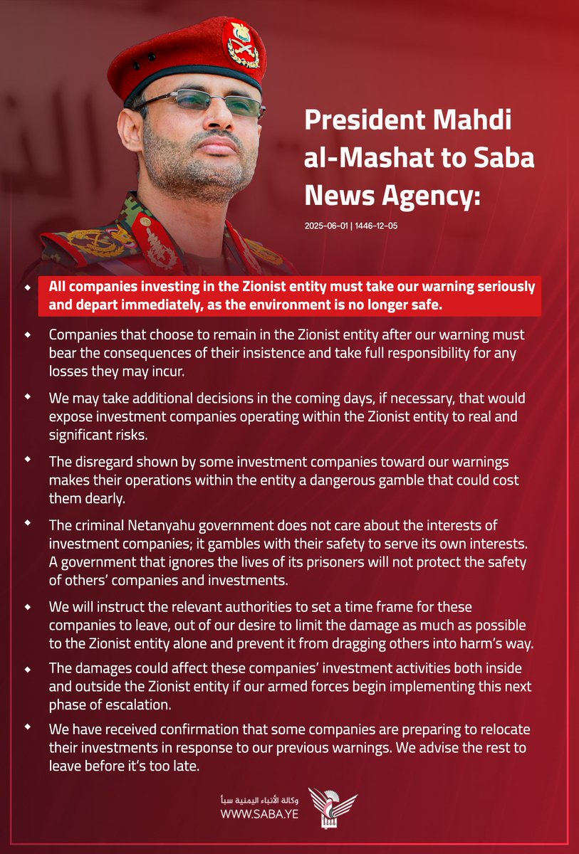 READ THIS CAREFULLY 

President Mahdi al-Mashat to Saba News Agency:
- All companies investing in the Zionist entity must take our warning seriously and depart immediately, as the environment is no longer safe.

- Companies that choose to remain in the Zionist entity after our