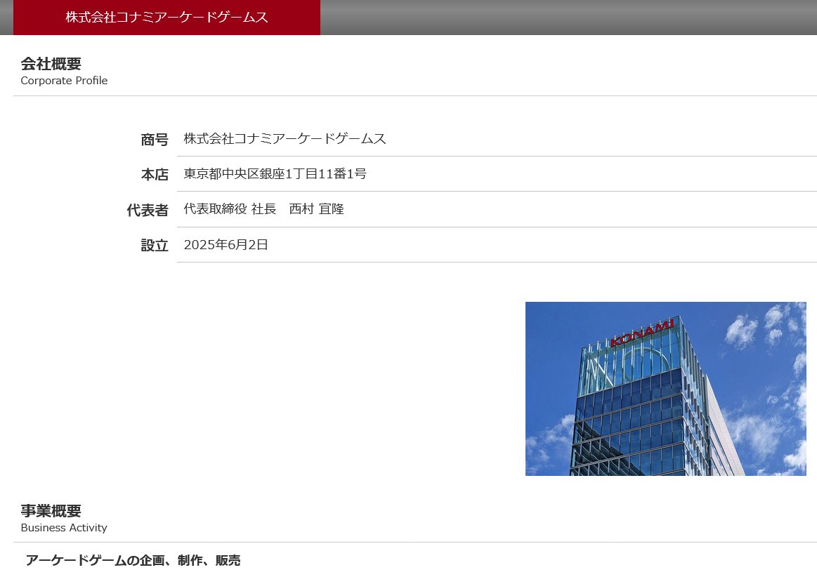 株式会社コナミアーケードゲームス

商号 株式会社コナミアーケードゲームス
本店 東京都中央区銀座1丁目11番1号
代表者 代表取締役 社長　西村 宜隆
設立 2025年6月2日

事業概要
アーケードゲームの企画、制作、販売

konami.com/corporate/kag/…