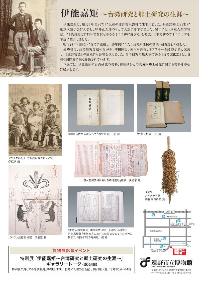 伊能嘉矩没後100年・柳田國男生誕150年記念
令和７年度夏季特別展
「伊能嘉矩〜台湾研究と郷土研究の生涯〜」

『遠野物語』の成立に影響を与えた遠野出身の人類学者・伊能嘉矩が、生涯を通して行った台湾原住民研究や郷土研究(オシラサマ・不地震地・アイヌ語など)についての資料を展示します。