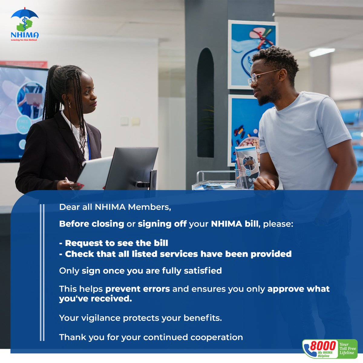 Dear all NHIMA Members,

Before closing or signing off your NHIMA bill, please:

- Request to see the bill
- Check that all listed services have been provided

Only sign once you are fully satisfied

This helps prevent errors and ensures you only approve what you've received.