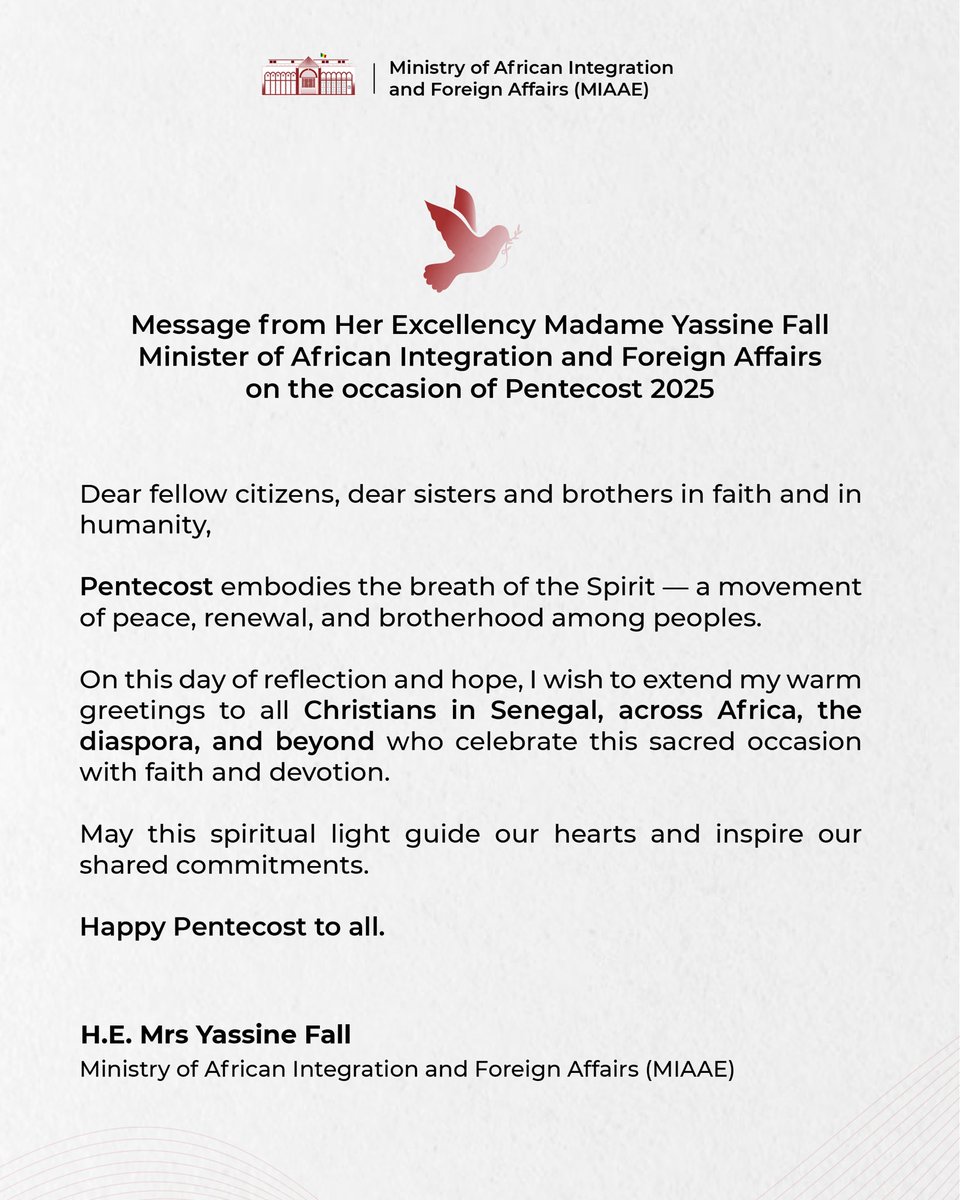 Message from Her Excellency Madame Yassine Fall, Minister of African Integration and Foreign Affairs on the occasion of Pentecost 2025

Dear fellow citizens, dear sisters and brothers in faith and in humanity,

Pentecost embodies the breath of the Spirit — a movement of peace,