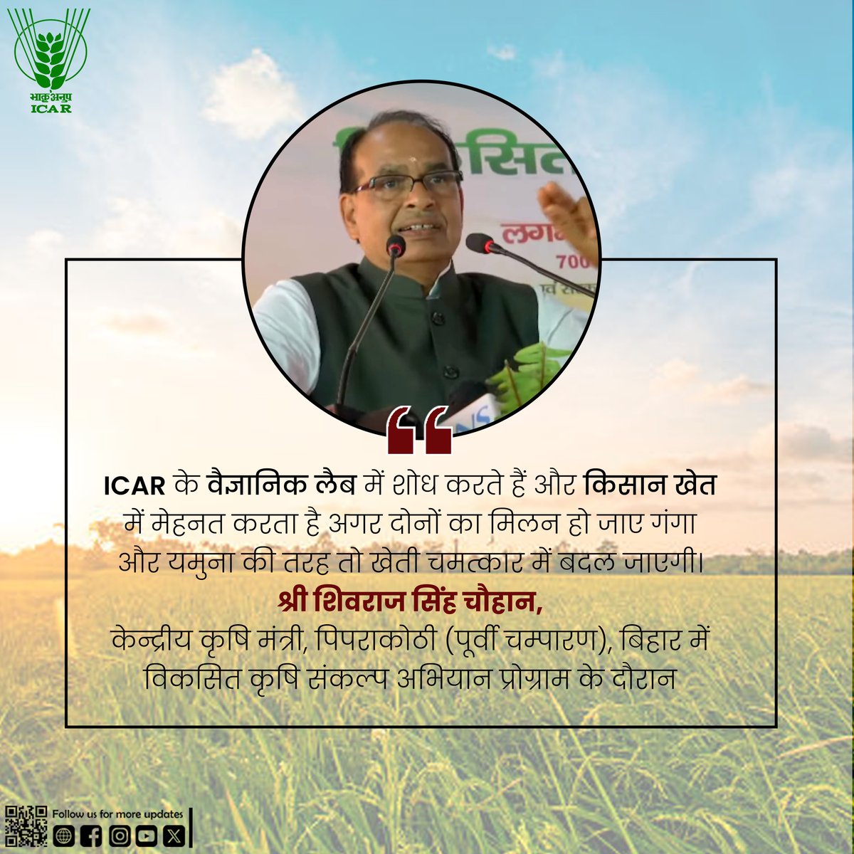 “ICAR के वैज्ञानिक लैब में शोध करते हैं और किसान खेत में मेहनत करता है अगर दोनों का मिलन हो जाए गंगा और यमुना की तरह तो खेती चमत्कार में बदल जाएगी।“-श्री शिवराज सिंह चौहान, केन्द्रीय कृषि मंत्री, पिपराकोठी (पूर्वी चम्पारण), बिहार में विकसित कृषि संकल्प अभियान प्रोग्राम के दौरान