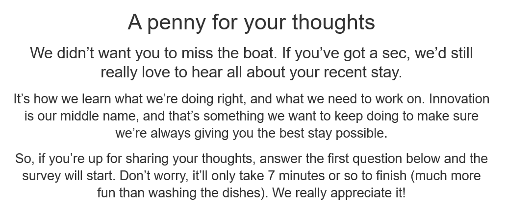 As someone who works closely with insight teams I understand the value of customer feedback. "Penny for your thoughts" whilst offering no compensation, and 7 minutes of time from the goodness of my heart... I think you're only attracting those who want to complain. <a href="/premierinn/">Premier Inn</a>