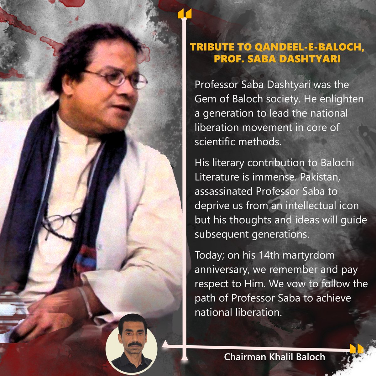 Professor Saba Dashtyari,s literary contribution to Balochi Literature is immense. Pakistan, assassinated Professor Saba to deprive us from an intellectual icon but his thoughts and ideas will guide subsequent generations.
Khalil Baloch