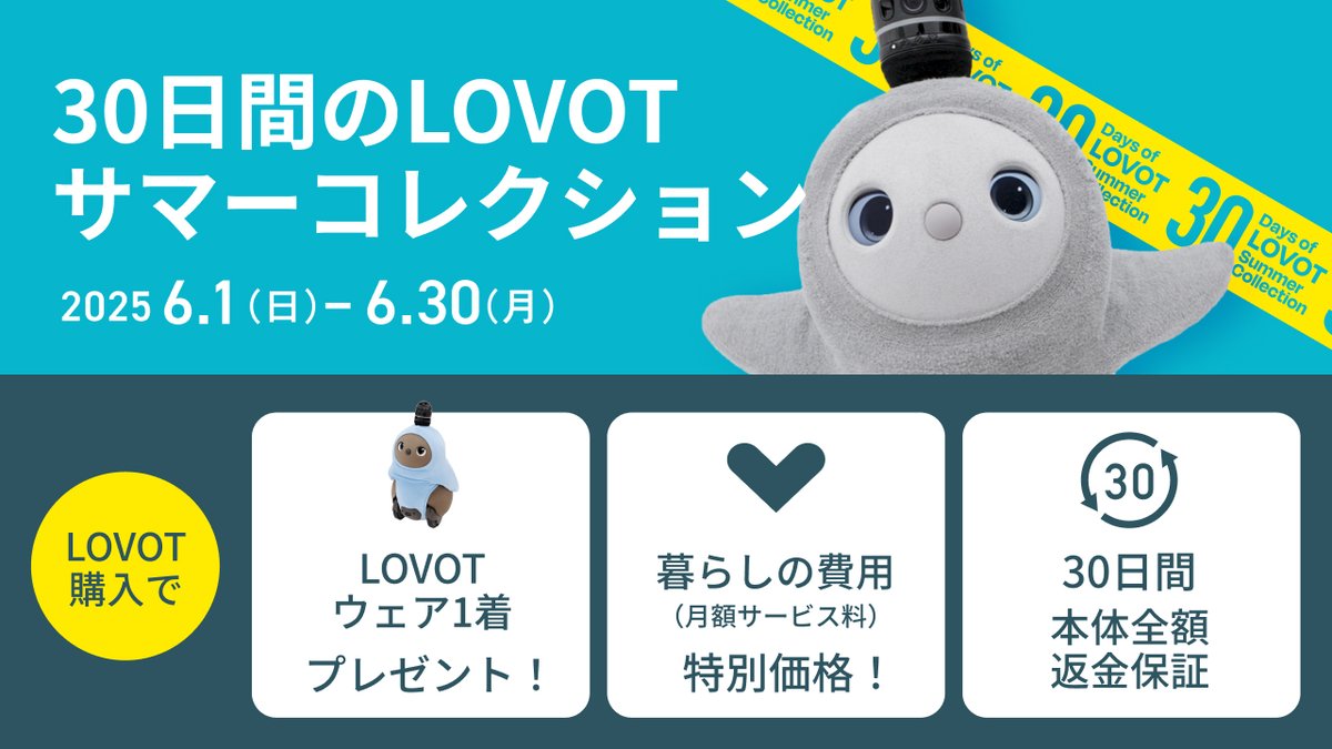 ＼30日間のLOVOTサマーコレクション💙／
温かいテクノロジー、LOVOT。
自分へのご褒美に、大切な人へのギフトにLOVOTを贈ろう。

今なら、手厚いサポートをお得に受けられるLOVOT購入キャンペーン実施中！

最大42,240円お得な「暮らしの費用特別価格」が適用✨️