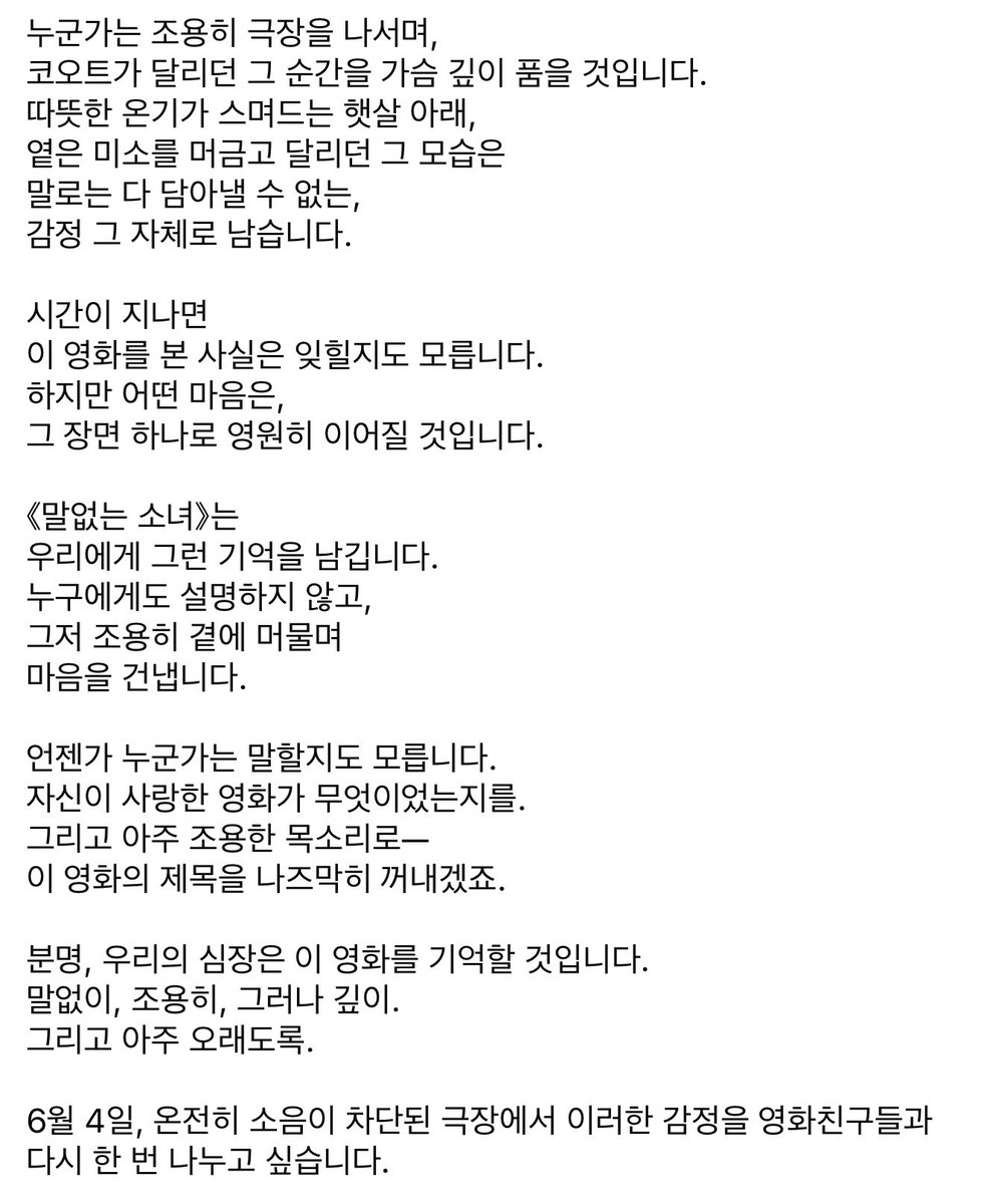 &lt;#말없는소녀&gt;는 마치 고요한 숲속에 들어선 듯, 세상의 소음을 잠시 내려두고 책장을 넘기듯 마주해야 할 영화입니다.

오직 조용한 극장에서만 비로소 그 빛을 발하고, 침묵 속에서 더 깊이 울리는 감정들과 말보다 더 많은 것을 전하는 진심은 오직 정적 속에서 비로소 가닿기에…

재개봉 의의