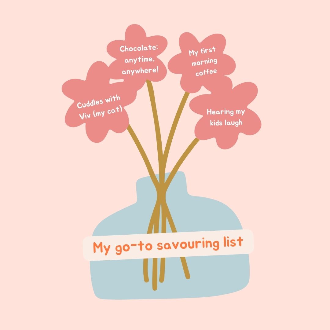 I’ve loved sharing the science behind Savouring over the last few weeks, so I thought I’d share my ‘Go-To Savouring List’ with you! 

What’s on your savouring list?
