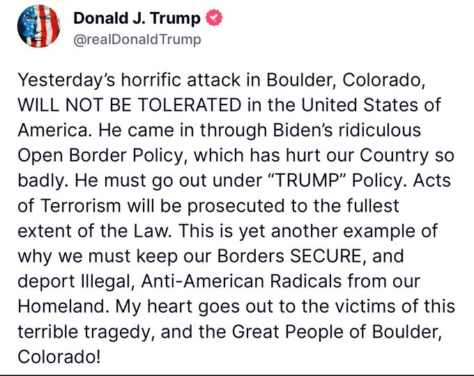 President Trump:
“Yesterday’s horrific attack in Boulder, Colorado, WILL NOT BE TOLERATED in the United States of America. He came in through Biden’s ridiculous Open Border Policy, which has hurt our Country so badly. He must go out under “TRUMP” Policy. Acts of Terrorism will be