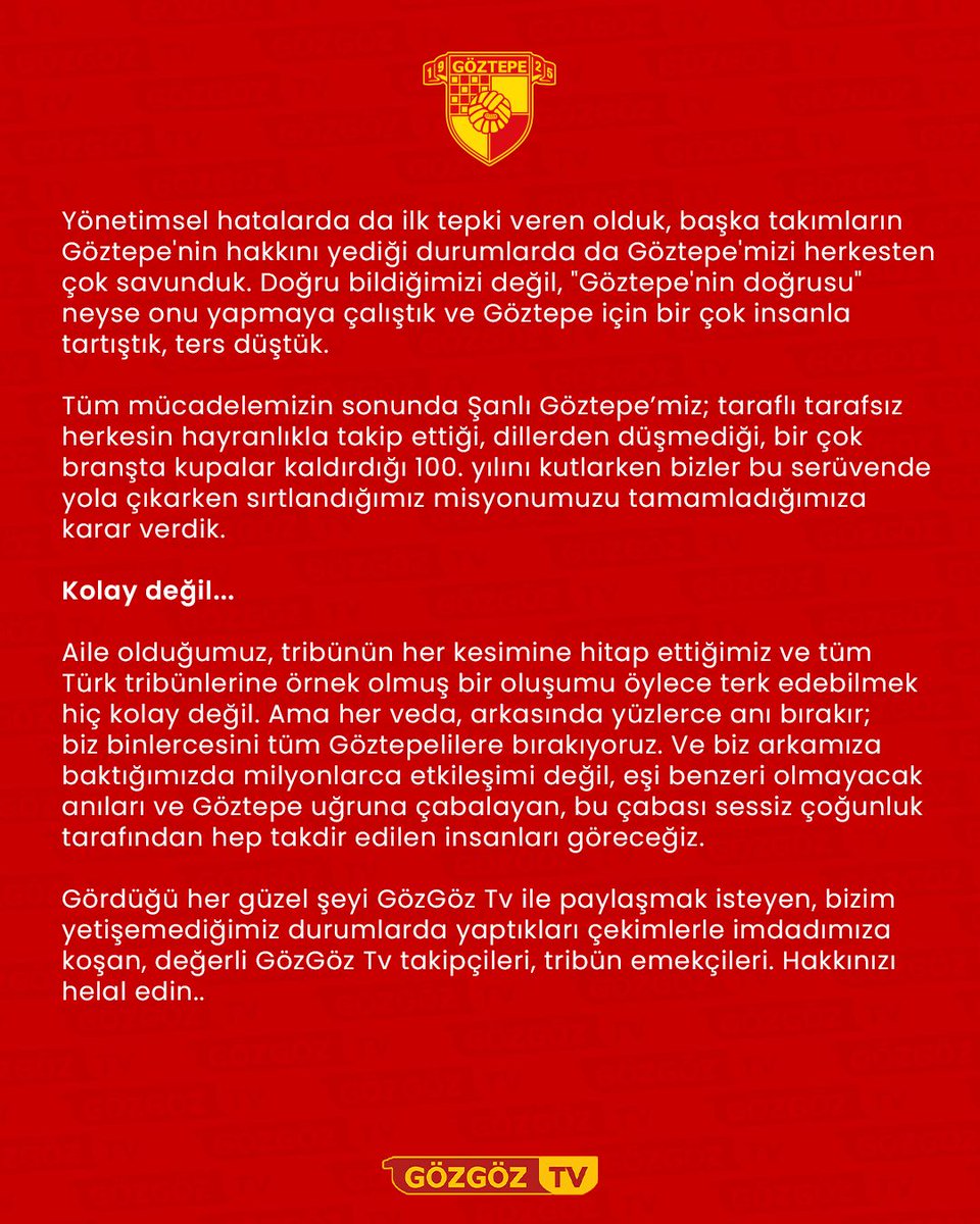 GozGozTv's tweet photo. "Göztepe isminin geçtiği her yerde!" sloganıyla, teknolojinin megabaytlarla ölçüldüğü zamanlarda, yakındaki ve uzaktaki tüm Göztepe sevdalılarını Göztepe'mizden haberdar etmek amacıyla çıktığımız bu yolda; Göztepe sevgisini yaşamaya çabalayan herkesin hayatına dokunmaya çalıştık. Kimi zaman resmi kurum ciddiyetinde çalıştık, kimi zaman da hepimizin duygularını en yalın ve gerçek haliyle haykırdık. Ancak hiçbir zaman Göztepe’mizin kültüründen ve menfaatlerinden uzaklaşmadık. 

GözGöz Tv olarak misyonumuz daima Göztepe'mizin daha iyi yerlere gelmesi, hiçbir platformda sahipsiz kalmaması için çabalamaktı. Hiçbir zaman da önceliğimizi Göztepe'den başka bir yere çekmedik, çektirtmedik. 

Önceliği her şartta Göztepe olan onlarca hatta yüzlerce insanın emekleriyle bugünlere gelen GözGöz Tv'miz, her platformda 100.000’e yakın takipçisi ve yine her platformda aylık bazda milyonlarca görüntülenmesiyle Göztepe adının tüm kitlelere duyurulmasında büyük rol oynadı. 

Kimi zaman tribünde, kimi zaman icraatin içinde sizlerin gözü ve kulağı olmaya çalıştık. Göztepe nasıl yaşanıyor bunu gözler önüne sermeye çaba gösterdik.

Yeri geldi ömrümüzden, gençliğimizden, ailemizden taviz verdik ve hatta yorgun düştük. Ama emeklerimizin karşılığını veren güzel insanların yorumlarıyla ve Göztepe aşkımızla hep motive olduk, hep kendimizi daha fazlası için ikna ederken bulduk.

Yönetimsel hatalarda da ilk tepki veren olduk, başka takımların Göztepe'nin hakkını yediği durumlarda da Göztepe'mizi herkesten çok savunduk. Doğru bildiğimizi değil, "Göztepe'nin doğrusu" neyse onu yapmaya çalıştık ve Göztepe için bir çok insanla tartıştık, ters düştük.

Tüm mücadelemizin sonunda Şanlı Göztepe’miz; taraflı tarafsız herkesin hayranlıkla takip ettiği, dillerden düşmediği, bir çok branşta kupalar kaldırdığı 100. yılını kutlarken bizler bu serüvende yola çıkarken sırtlandığımız misyonumuzu tamamladığımıza karar verdik.

Kolay değil...

Aile olduğumuz, tribünün her kesimine hitap ettiğimiz ve tüm Türk tribünlerine örnek olmuş bir oluşumu öylece terk edebilmek hiç kolay değil. Ama her veda, arkasında yüzlerce anı bırakır; biz binlercesini tüm Göztepelilere bırakıyoruz. Ve biz arkamıza baktığımızda milyonlarca etkileşimi değil, eşi benzeri olmayacak anıları ve Göztepe uğruna çabalayan, bu çabası sessiz çoğunluk tarafından hep takdir edilen insanları göreceğiz.

Gördüğü her güzel şeyi GözGöz Tv ile paylaşmak isteyen, bizim yetişemediğimiz durumlarda yaptıkları çekimlerle imdadımıza koşan, değerli GözGöz Tv takipçileri, tribün emekçileri. Hakkınızı helal edin..

Göztepe için ne yaptıysak bizden yana misliyle feda olsun. Bundan sonraki süreçte elbette ki Göztepe mücadelemiz sonsuza kadar sürecek ancak GözGöz Tv hikayemiz bugün son bulacak.

Bizler birlikte yazdığımız bu hikayeyi, siz sevgili Göztepelilerle oluşturduğumuz bu geniş aileyi her zaman en güzel ve en güçlü olduğu bu haliyle hatırlayarak Göztepe’yi yaşamaya çalışacağız.

Göztepe Yaşayabilene Güzel!

GözGöz Tv; Göztepe taraftarının  multimedyadaki gücü ve sesi…