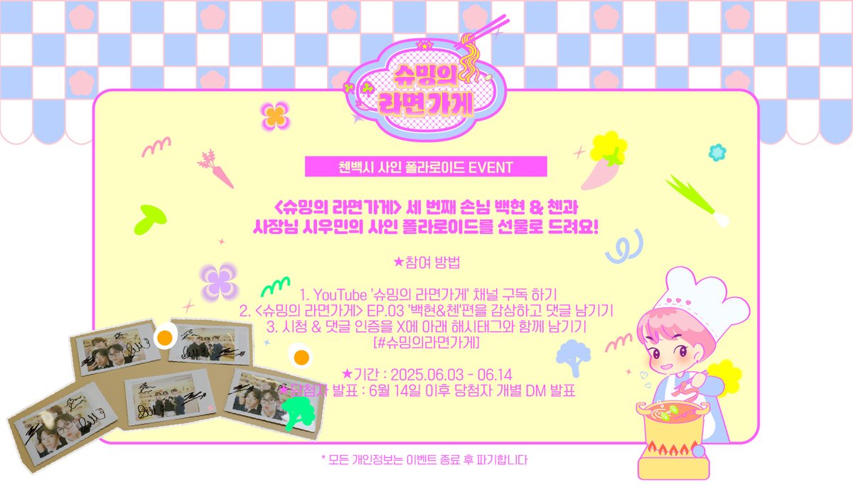 📷 첸백시 폴라로이드 EVENT📷

📷 참여 방법 :
1. 유튜브 '슈밍의 라면가게' 채널 구독 하기
2. <슈밍의 라면가게> EP.03를 감상하고 댓글 남기기
3. 시청 &amp; 댓글 인증을 X에 아래 해시태그와 함께 남기기
[#슈밍의라면가게]

📷 기간 : 6/3 - 6/14
📷 당첨자 발표 : 개별 DM 발표