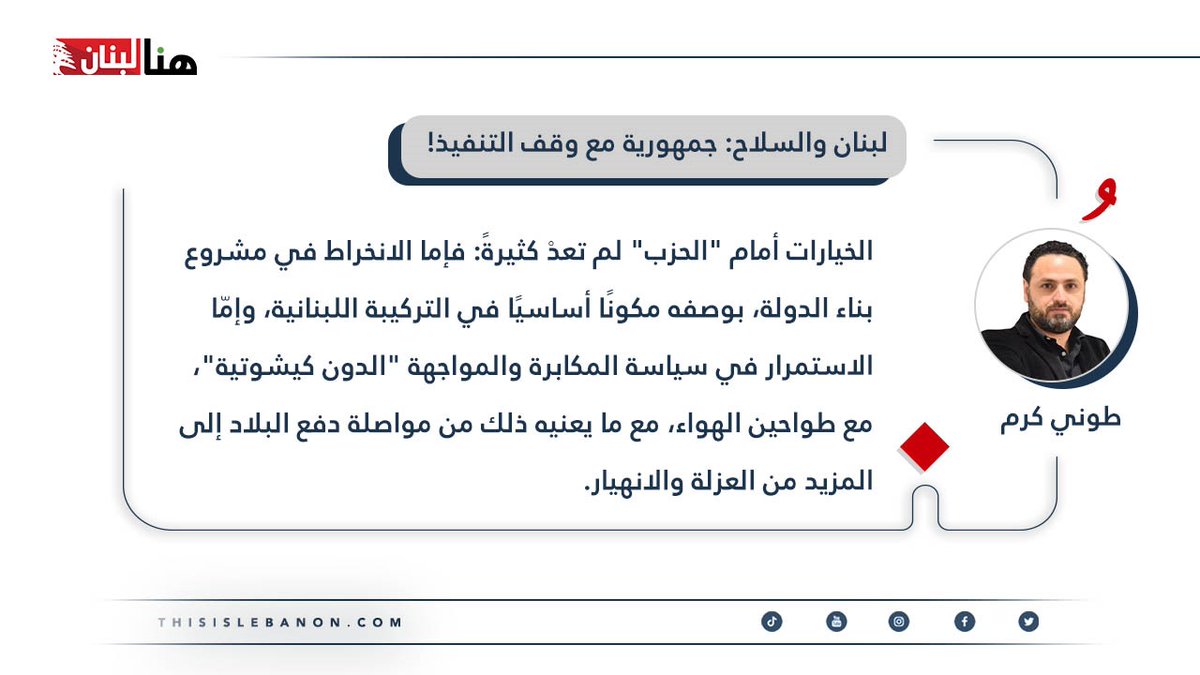 #مقالات_خاصة✍️
كتب طوني كرم لـ”هنا لبنان”: #لبنان والسلاح: جمهورية مع وقف التنفيذ!

الخيارات أمام “الحزب” لم تعدْ كثيرةً: فإما الانخراط في مشروع بناء الدولة، بوصفه مكونًا أساسيًا في التركيبة اللبنانية، وإمّا الاستمرار في سياسة المكابرة والمواجهة “الدون كيشوتية”، مع طواحين الهواء،