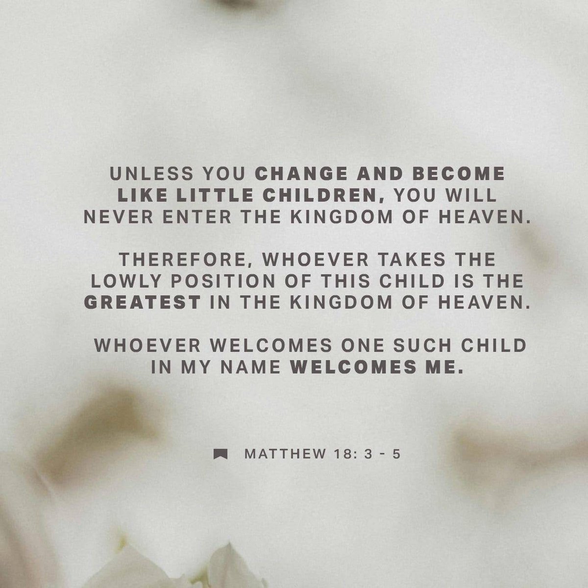 Matthew 18:3-5 KJV
Verily I say unto you, except ye be converted, &amp; become as little children, ye shall not enter into the kingdom of heaven. Whosoever therefore shall humble himself as this little child... And whoso shall receive one such little child in my name receiveth me.