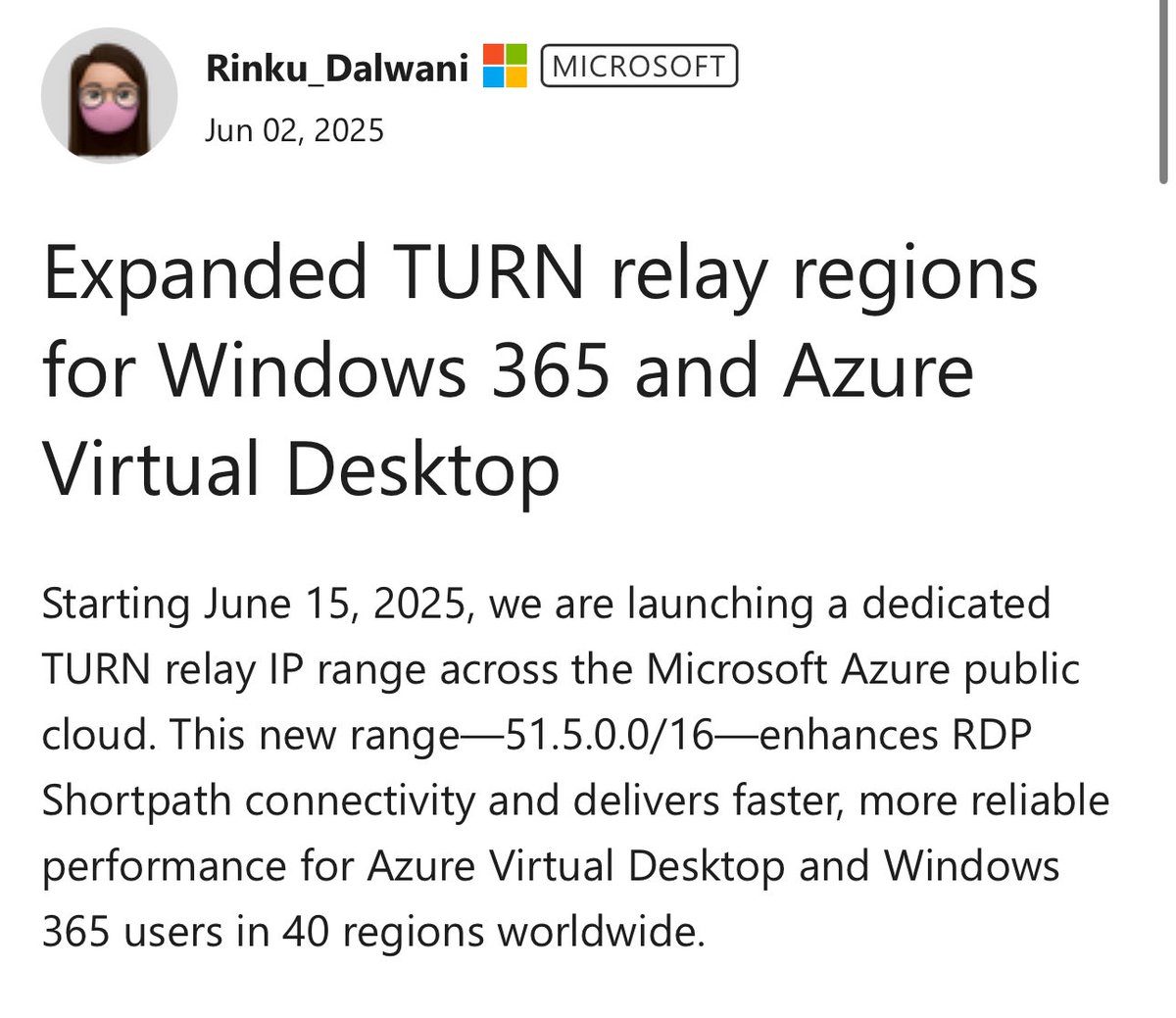 HEADS-UP! Pleased to share an important update on TURN relay expansion for Azure Virtual Desktop and Windows 365! Congrats Rinku and team! 

Starting June 15, Microsoft will begin rolling out a new TURN relay IP range: 51.5.0.0/16, spanning 40 Azure regions. This upgrade is