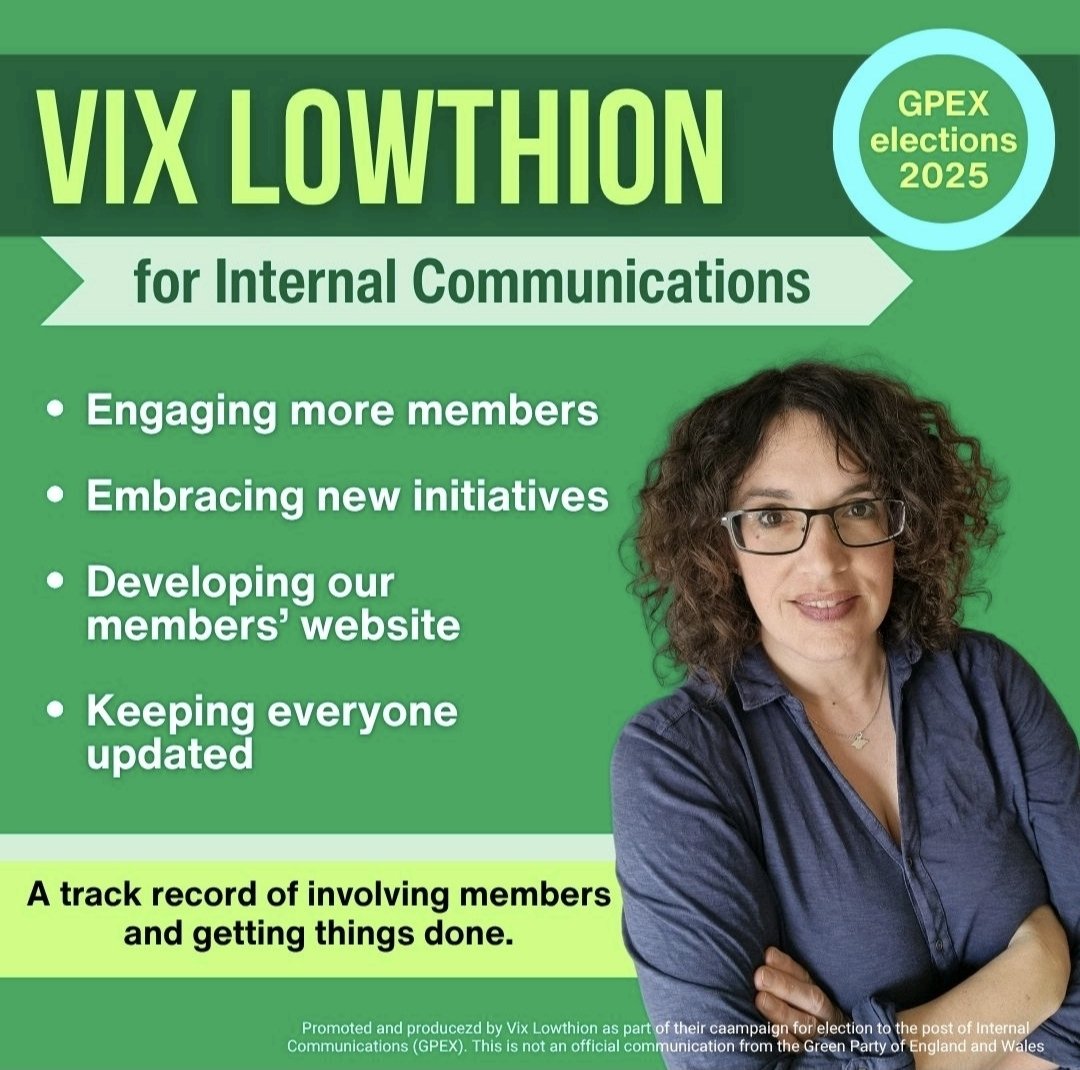 Vix Lowthion 💚 (@vixl) on Twitter photo GREEN PARTY MEMBERS (& future members - please join)
I am pleased to be standing for GPEX (Green Party National Executive) in the 2025 elections this summer. I hope to meet the challenge of improving our Internal Comms - as well as steering our party through the coming yrs. GREEN PARTY MEMBERS (& future members - please join)
I am pleased to be standing for GPEX (Green Party National Executive) in the 2025 elections this summer. I hope to meet the challenge of improving our Internal Comms - as well as steering our party through the coming yrs.