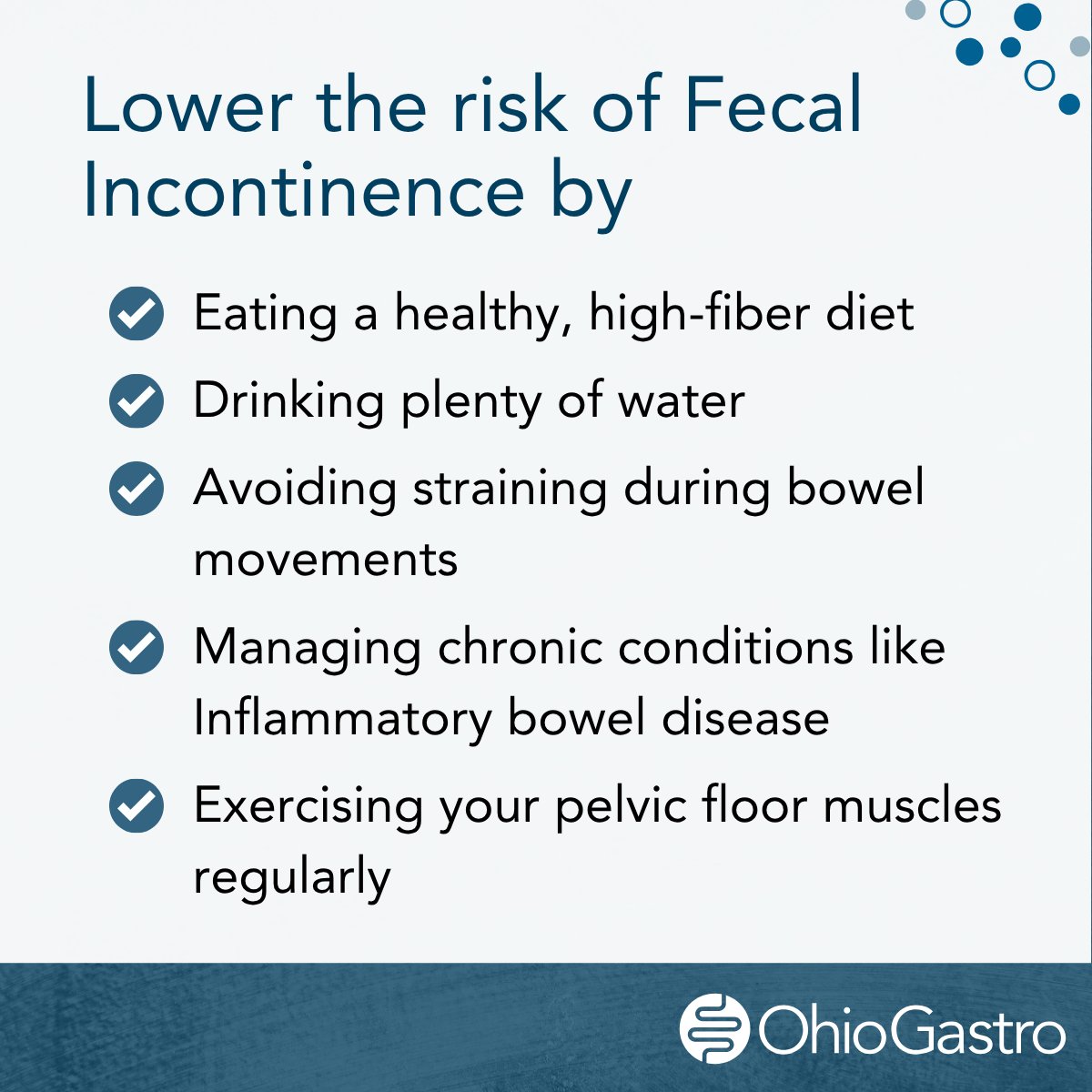 Lower the risk of Fecal Incontinence by:
- Eating a healthy, high-fiber diet
- Drinking plenty of water
- Avoiding straining during bowel movements
- Managing chronic conditions like Inflammatory bowel disease
- Exercising your pelvic floor muscles regularly