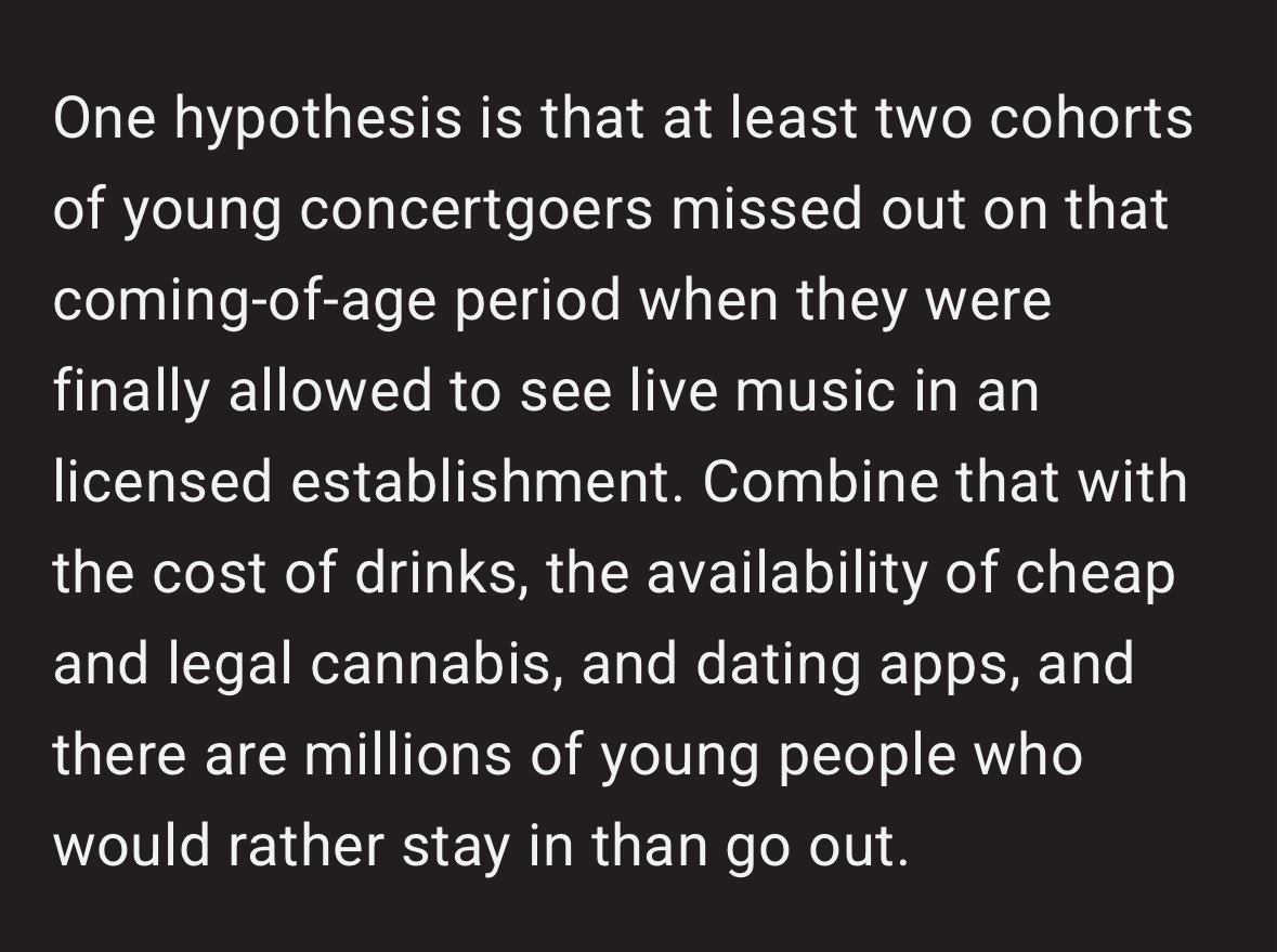 this is what i’ve been talking about on here. read this. this is EXACTLY what has happened to the music scene and we are all seeing it in real time RIGHT NOW.  years of lockdowns right when the younger gen were supposed to be going to their first shows, it’s affecting everything